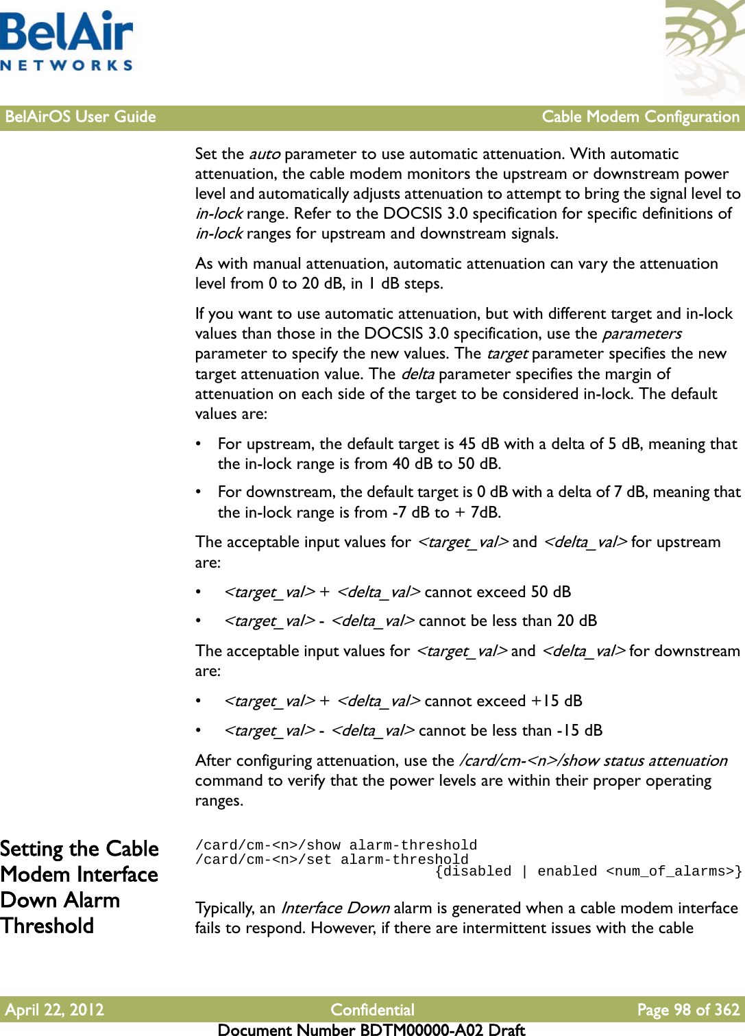 BelAirOS User Guide Cable Modem ConfigurationApril 22, 2012 Confidential Page 98 of 362Document Number BDTM00000-A02 DraftSet the auto parameter to use automatic attenuation. With automatic attenuation, the cable modem monitors the upstream or downstream power level and automatically adjusts attenuation to attempt to bring the signal level to in-lock range. Refer to the DOCSIS 3.0 specification for specific definitions of in-lock ranges for upstream and downstream signals. As with manual attenuation, automatic attenuation can vary the attenuation level from 0 to 20 dB, in 1 dB steps.If you want to use automatic attenuation, but with different target and in-lock values than those in the DOCSIS 3.0 specification, use the parameters parameter to specify the new values. The target parameter specifies the new target attenuation value. The delta parameter specifies the margin of attenuation on each side of the target to be considered in-lock. The default values are:• For upstream, the default target is 45 dB with a delta of 5 dB, meaning that the in-lock range is from 40 dB to 50 dB.• For downstream, the default target is 0 dB with a delta of 7 dB, meaning that the in-lock range is from -7 dB to + 7dB.The acceptable input values for &lt;target_val&gt; and &lt;delta_val&gt; for upstream are:• &lt;target_val&gt; + &lt;delta_val&gt; cannot exceed 50 dB• &lt;target_val&gt; - &lt;delta_val&gt; cannot be less than 20 dBThe acceptable input values for &lt;target_val&gt; and &lt;delta_val&gt; for downstream are:• &lt;target_val&gt; + &lt;delta_val&gt; cannot exceed +15 dB• &lt;target_val&gt; - &lt;delta_val&gt; cannot be less than -15 dBAfter configuring attenuation, use the /card/cm-&lt;n&gt;/show status attenuation command to verify that the power levels are within their proper operating ranges.Setting the Cable Modem Interface Down Alarm Threshold/card/cm-&lt;n&gt;/show alarm-threshold/card/cm-&lt;n&gt;/set alarm-threshold                             {disabled | enabled &lt;num_of_alarms&gt;}Typically, an Interface Down alarm is generated when a cable modem interface fails to respond. However, if there are intermittent issues with the cable 