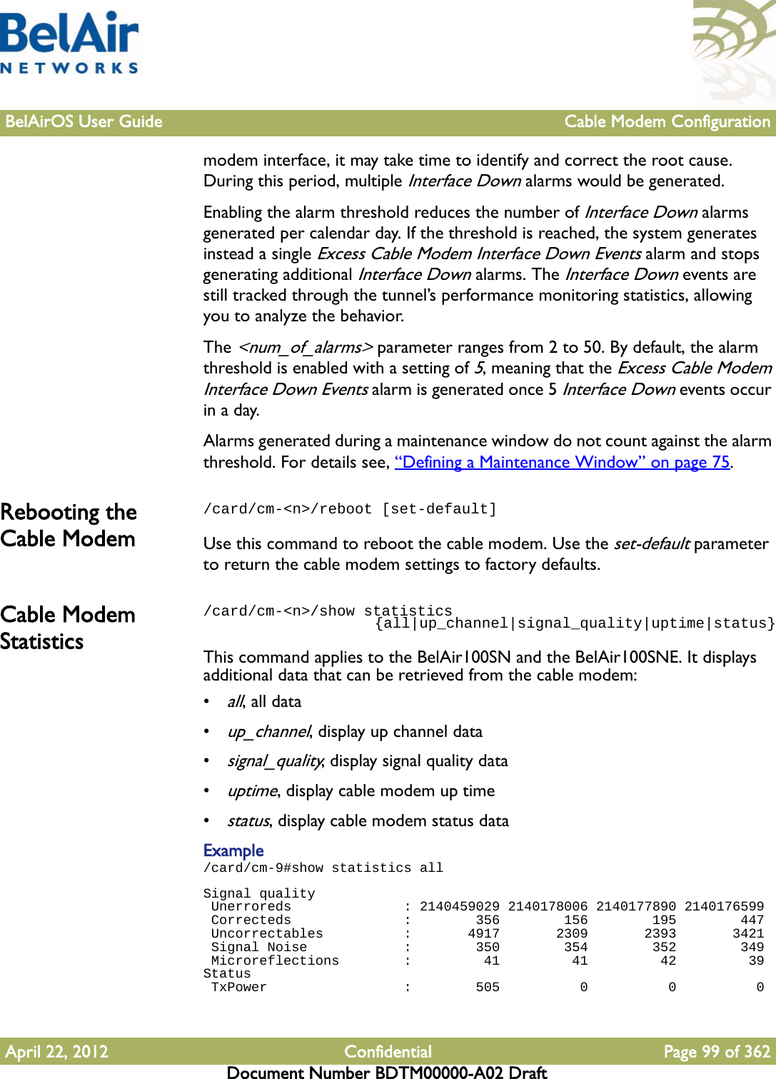 BelAirOS User Guide Cable Modem ConfigurationApril 22, 2012 Confidential Page 99 of 362Document Number BDTM00000-A02 Draftmodem interface, it may take time to identify and correct the root cause. During this period, multiple Interface Down alarms would be generated.Enabling the alarm threshold reduces the number of Interface Down alarms generated per calendar day. If the threshold is reached, the system generates instead a single Excess Cable Modem Interface Down Events alarm and stops generating additional Interface Down alarms. The Interface Down events are still tracked through the tunnel’s performance monitoring statistics, allowing you to analyze the behavior.The &lt;num_of_alarms&gt; parameter ranges from 2 to 50. By default, the alarm threshold is enabled with a setting of 5, meaning that the Excess Cable Modem Interface Down Events alarm is generated once 5 Interface Down events occur in a day. Alarms generated during a maintenance window do not count against the alarm threshold. For details see, “Defining a Maintenance Window” on page 75.Rebooting the Cable Modem/card/cm-&lt;n&gt;/reboot [set-default]Use this command to reboot the cable modem. Use the set-default parameter to return the cable modem settings to factory defaults.Cable Modem Statistics/card/cm-&lt;n&gt;/show statistics                     {all|up_channel|signal_quality|uptime|status}This command applies to the BelAir100SN and the BelAir100SNE. It displays additional data that can be retrieved from the cable modem:•all, all data•up_channel, display up channel data•signal_quality, display signal quality data•uptime, display cable modem up time•status, display cable modem status dataExample/card/cm-9#show statistics allSignal quality Unerroreds              : 2140459029 2140178006 2140177890 2140176599 Correcteds              :        356        156        195        447 Uncorrectables          :       4917       2309       2393       3421 Signal Noise            :        350        354        352        349 Microreflections        :         41         41         42         39Status TxPower                 :        505          0          0          0