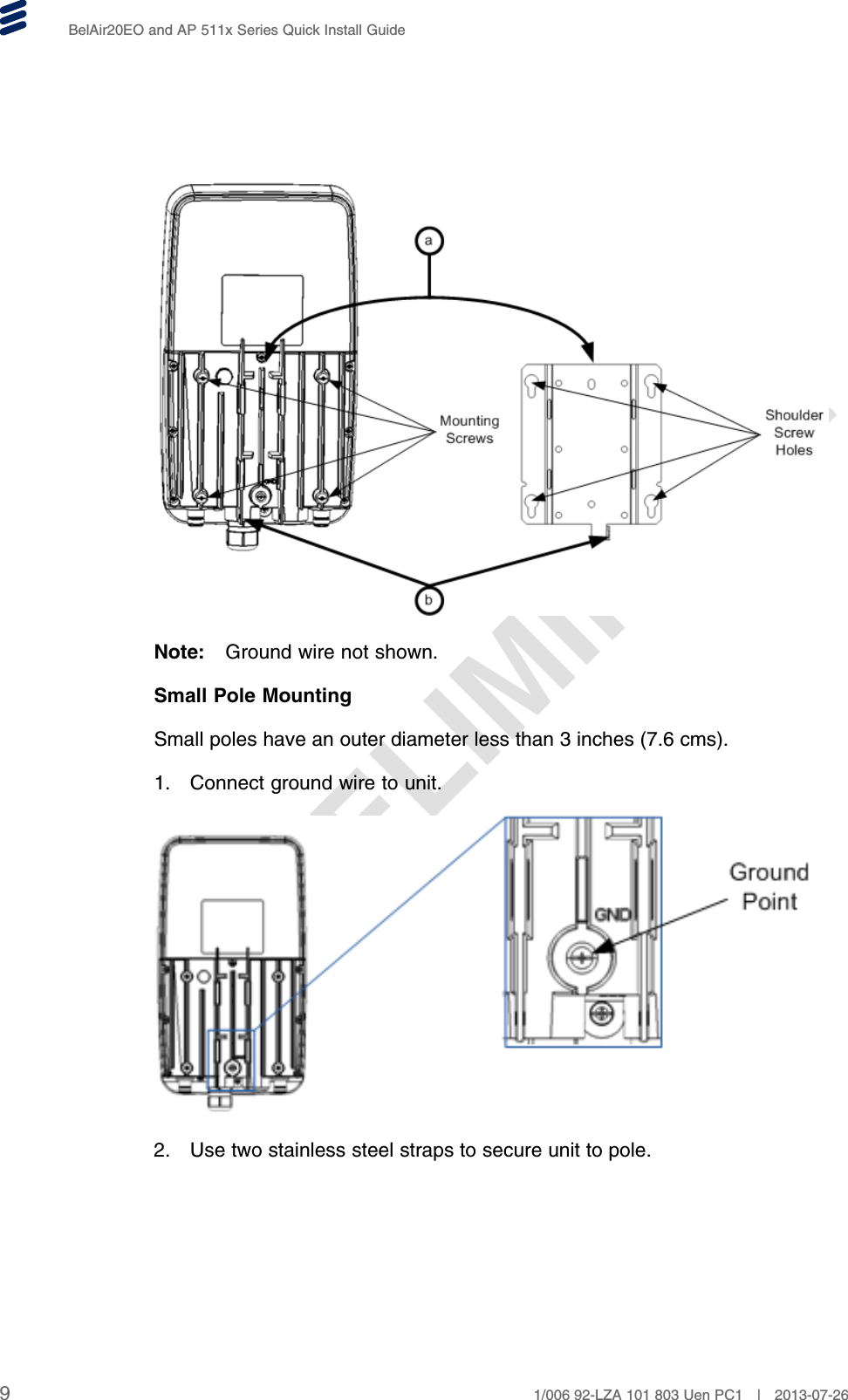 PRELIMINARYBelAir20EO and AP 511x Series Quick Install GuideNote: Ground wire not shown.Small Pole MountingSmall poles have an outer diameter less than 3 inches (7.6 cms).1. Connect ground wire to unit.2. Use two stainless steel straps to secure unit to pole.91/006 92-LZA 101 803 Uen PC1 | 2013-07-26