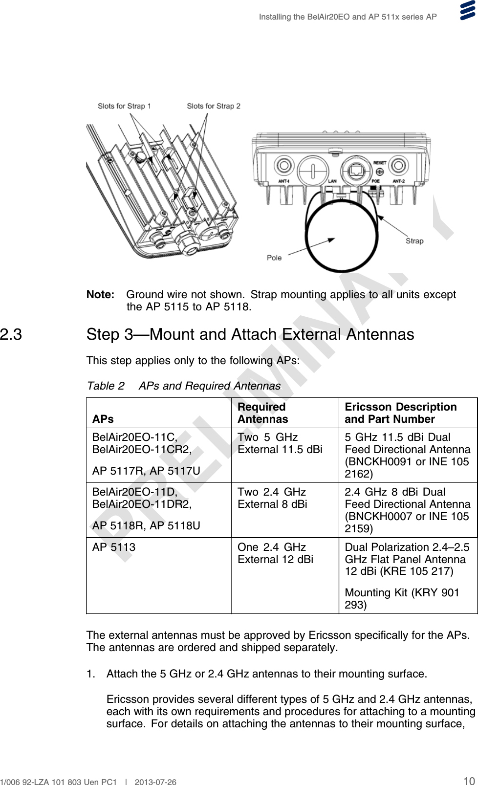 PRELIMINARYInstalling the BelAir20EO and AP 511x series APNote: Ground wire not shown. Strap mounting applies to all units exceptthe AP 5115 to AP 5118.2.3 Step 3—Mount and Attach External AntennasThis step applies only to the following APs:Table 2 APs and Required AntennasAPsRequiredAntennasEricsson Descriptionand Part NumberBelAir20EO-11C,BelAir20EO-11CR2,AP 5117R, AP 5117UTwo 5 GHzExternal 11.5 dBi5 GHz 11.5 dBi DualFeed Directional Antenna(BNCKH0091 or INE 1052162)BelAir20EO-11D,BelAir20EO-11DR2,AP 5118R, AP 5118UTwo 2.4 GHzExternal 8 dBi2.4 GHz 8 dBi DualFeed Directional Antenna(BNCKH0007 or INE 1052159)AP 5113 One 2.4 GHzExternal 12 dBiDual Polarization 2.4–2.5GHz Flat Panel Antenna12 dBi (KRE 105 217)Mounting Kit (KRY 901293)The external antennas must be approved by Ericsson specifically for the APs.The antennas are ordered and shipped separately.1. Attach the 5 GHz or 2.4 GHz antennas to their mounting surface.Ericsson provides several different types of 5 GHz and 2.4 GHz antennas,each with its own requirements and procedures for attaching to a mountingsurface. For details on attaching the antennas to their mounting surface,101/006 92-LZA 101 803 Uen PC1 | 2013-07-26