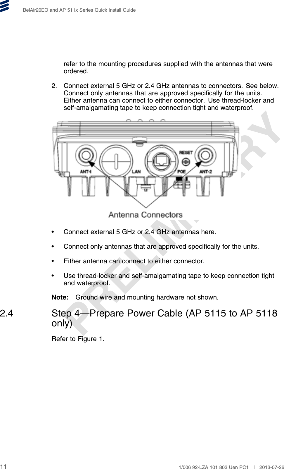 PRELIMINARYBelAir20EO and AP 511x Series Quick Install Guiderefer to the mounting procedures supplied with the antennas that wereordered.2. Connect external 5 GHz or 2.4 GHz antennas to connectors. See below.Connect only antennas that are approved specifically for the units.Either antenna can connect to either connector. Use thread-locker andself-amalgamating tape to keep connection tight and waterproof.• Connect external 5 GHz or 2.4 GHz antennas here.• Connect only antennas that are approved specifically for the units.• Either antenna can connect to either connector.• Use thread-locker and self-amalgamating tape to keep connection tightand waterproof.Note: Ground wire and mounting hardware not shown.2.4 Step 4—Prepare Power Cable (AP 5115 to AP 5118only)Refer to Figure 1.11 1/006 92-LZA 101 803 Uen PC1 | 2013-07-26