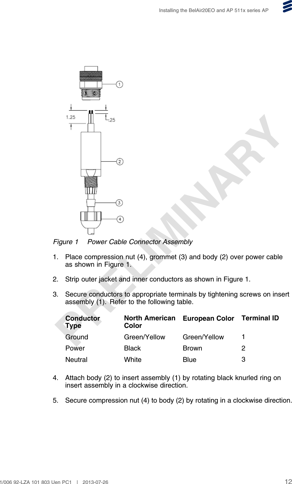 PRELIMINARYInstalling the BelAir20EO and AP 511x series APFigure 1 Power Cable Connector Assembly1. Place compression nut (4), grommet (3) and body (2) over power cableas shown in Figure 1.2. Strip outer jacket and inner conductors as shown in Figure 1.3. Secure conductors to appropriate terminals by tightening screws on insertassembly (1). Refer to the following table.ConductorTypeNorth AmericanColorEuropean Color Terminal IDGround Green/Yellow Green/Yellow 1Power Black Brown 2Neutral White Blue 34. Attach body (2) to insert assembly (1) by rotating black knurled ring oninsert assembly in a clockwise direction.5. Secure compression nut (4) to body (2) by rotating in a clockwise direction.121/006 92-LZA 101 803 Uen PC1 | 2013-07-26