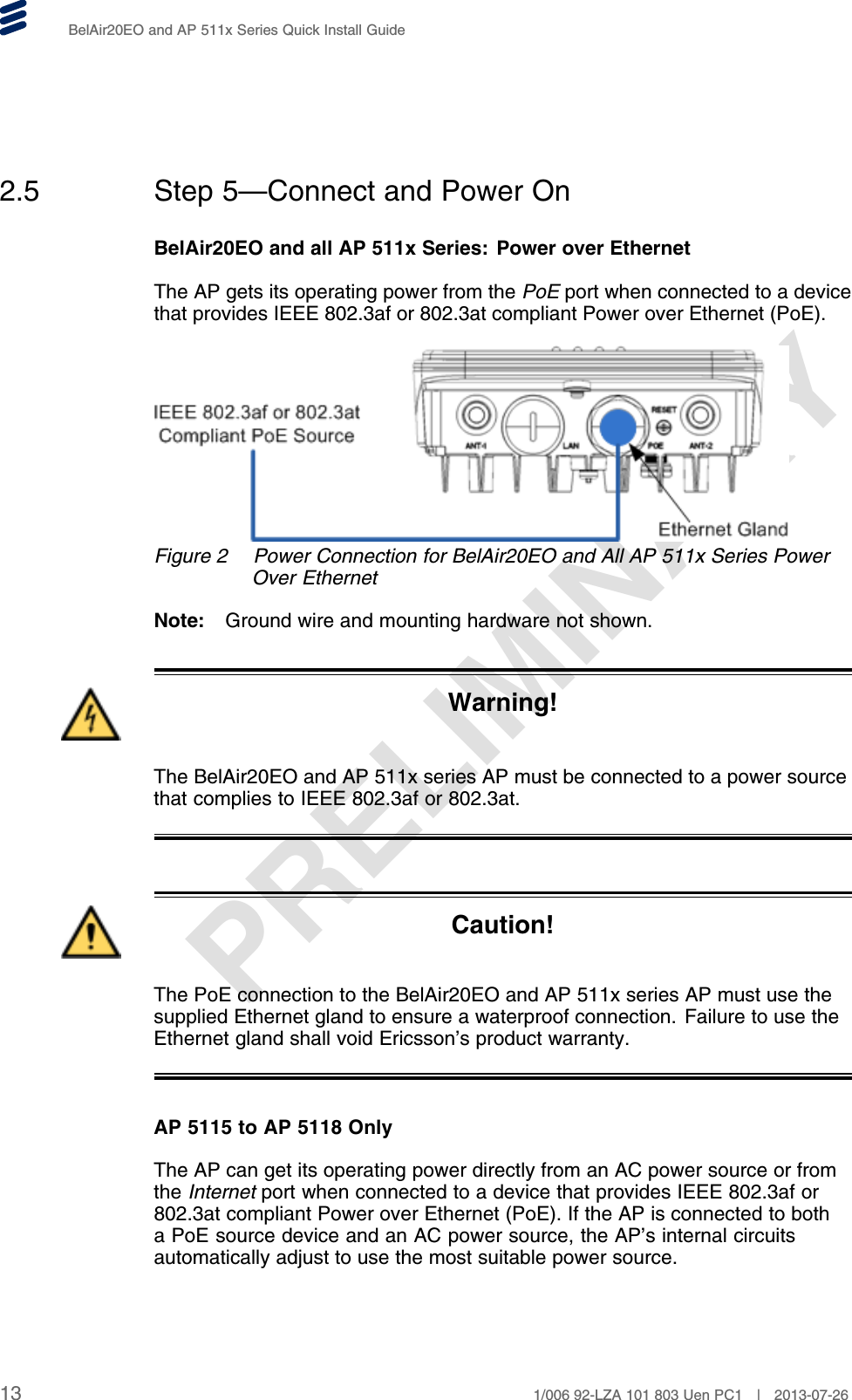 PRELIMINARYBelAir20EO and AP 511x Series Quick Install Guide2.5 Step 5—Connect and Power OnBelAir20EO and all AP 511x Series: Power over EthernetThe AP gets its operating power from the PoE port when connected to a devicethat provides IEEE 802.3af or 802.3at compliant Power over Ethernet (PoE).Figure 2 Power Connection for BelAir20EO and All AP 511x Series PowerOver EthernetNote: Ground wire and mounting hardware not shown.Warning!The BelAir20EO and AP 511x series AP must be connected to a power sourcethat complies to IEEE 802.3af or 802.3at.Caution!The PoE connection to the BelAir20EO and AP 511x series AP must use thesupplied Ethernet gland to ensure a waterproof connection. Failure to use theEthernet gland shall void Ericsson’s product warranty.AP 5115 to AP 5118 OnlyThe AP can get its operating power directly from an AC power source or fromthe Internet port when connected to a device that provides IEEE 802.3af or802.3at compliant Power over Ethernet (PoE). If the AP is connected to botha PoE source device and an AC power source, the AP’s internal circuitsautomatically adjust to use the most suitable power source.13 1/006 92-LZA 101 803 Uen PC1 | 2013-07-26