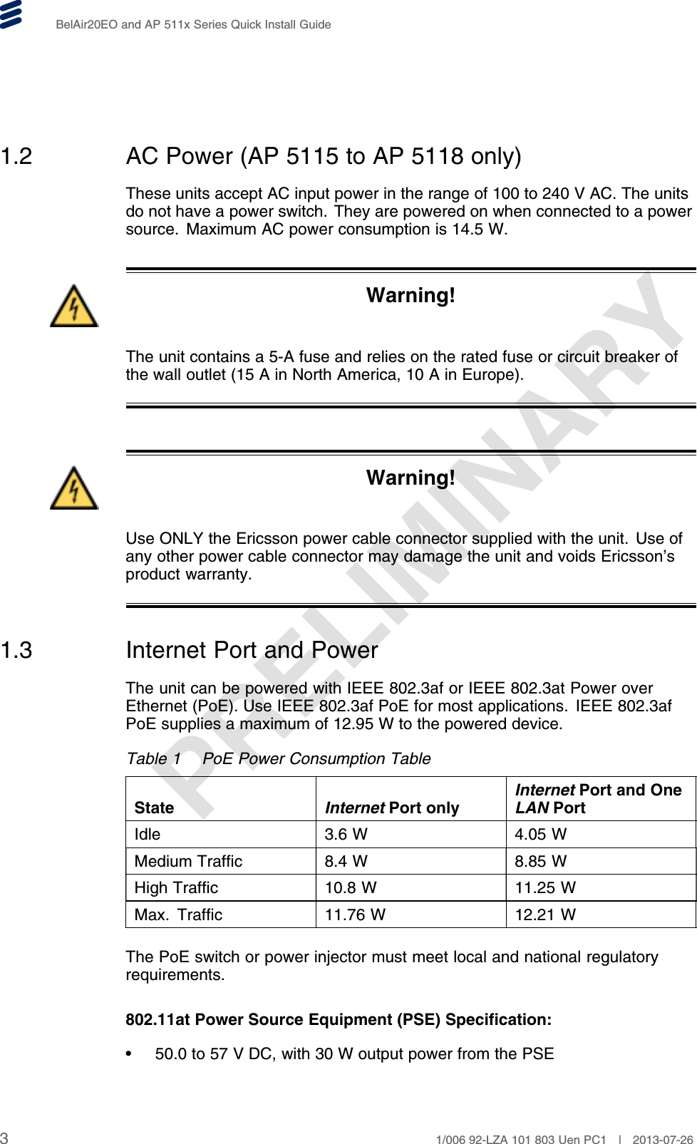 PRELIMINARYBelAir20EO and AP 511x Series Quick Install Guide1.2 AC Power (AP 5115 to AP 5118 only)These units accept AC input power in the range of 100 to 240 V AC. The unitsdo not have a power switch. They are powered on when connected to a powersource. Maximum AC power consumption is 14.5 W.Warning!The unit contains a 5-A fuse and relies on the rated fuse or circuit breaker ofthe wall outlet (15 A in North America, 10 A in Europe).Warning!Use ONLY the Ericsson power cable connector supplied with the unit. Use ofany other power cable connector may damage the unit and voids Ericsson’sproduct warranty.1.3 Internet Port and PowerThe unit can be powered with IEEE 802.3af or IEEE 802.3at Power overEthernet (PoE). Use IEEE 802.3af PoE for most applications. IEEE 802.3afPoE supplies a maximum of 12.95 W to the powered device.Table 1 PoE Power Consumption TableState Internet Port onlyInternet Port and OneLAN PortIdle 3.6 W 4.05 WMedium Traffic 8.4 W 8.85 WHigh Traffic 10.8 W 11.25 WMax. Traffic 11.76 W 12.21 WThe PoE switch or power injector must meet local and national regulatoryrequirements.802.11at Power Source Equipment (PSE) Specification:• 50.0 to 57 V DC, with 30 W output power from the PSE31/006 92-LZA 101 803 Uen PC1 | 2013-07-26