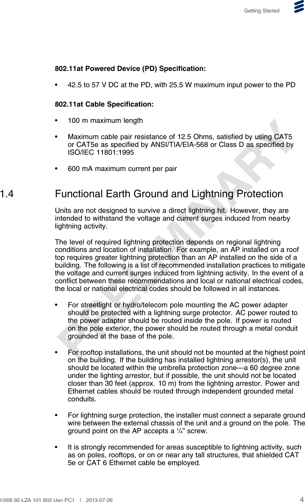 PRELIMINARYGetting Started802.11at Powered Device (PD) Specification:• 42.5 to 57 V DC at the PD, with 25.5 W maximum input power to the PD802.11at Cable Specification:• 100 m maximum length• Maximum cable pair resistance of 12.5 Ohms, satisfied by using CAT5or CAT5e as specified by ANSI/TIA/EIA-568 or Class D as specified byISO/IEC 11801:1995• 600 mA maximum current per pair1.4 Functional Earth Ground and Lightning ProtectionUnits are not designed to survive a direct lightning hit. However, they areintended to withstand the voltage and current surges induced from nearbylightning activity.The level of required lightning protection depends on regional lightningconditions and location of installation. For example, an AP installed on a rooftop requires greater lightning protection than an AP installed on the side of abuilding. The following is a list of recommended installation practices to mitigatethe voltage and current surges induced from lightning activity. In the event of aconflict between these recommendations and local or national electrical codes,the local or national electrical codes should be followed in all instances.• For streetlight or hydro/telecom pole mounting the AC power adaptershould be protected with a lightning surge protector. AC power routed tothe power adapter should be routed inside the pole. If power is routedon the pole exterior, the power should be routed through a metal conduitgrounded at the base of the pole.• For rooftop installations, the unit should not be mounted at the highest pointon the building. If the building has installed lightning arrestor(s), the unitshould be located within the umbrella protection zone—a 60 degree zoneunder the lighting arrestor, but if possible, the unit should not be locatedcloser than 30 feet (approx. 10 m) from the lightning arrestor. Power andEthernet cables should be routed through independent grounded metalconduits.• For lightning surge protection, the installer must connect a separate groundwire between the external chassis of the unit and a ground on the pole. Theground point on the AP accepts a 1/4” screw.• It is strongly recommended for areas susceptible to lightning activity, suchas on poles, rooftops, or on or near any tall structures, that shielded CAT5e or CAT 6 Ethernet cable be employed.41/006 92-LZA 101 803 Uen PC1 | 2013-07-26