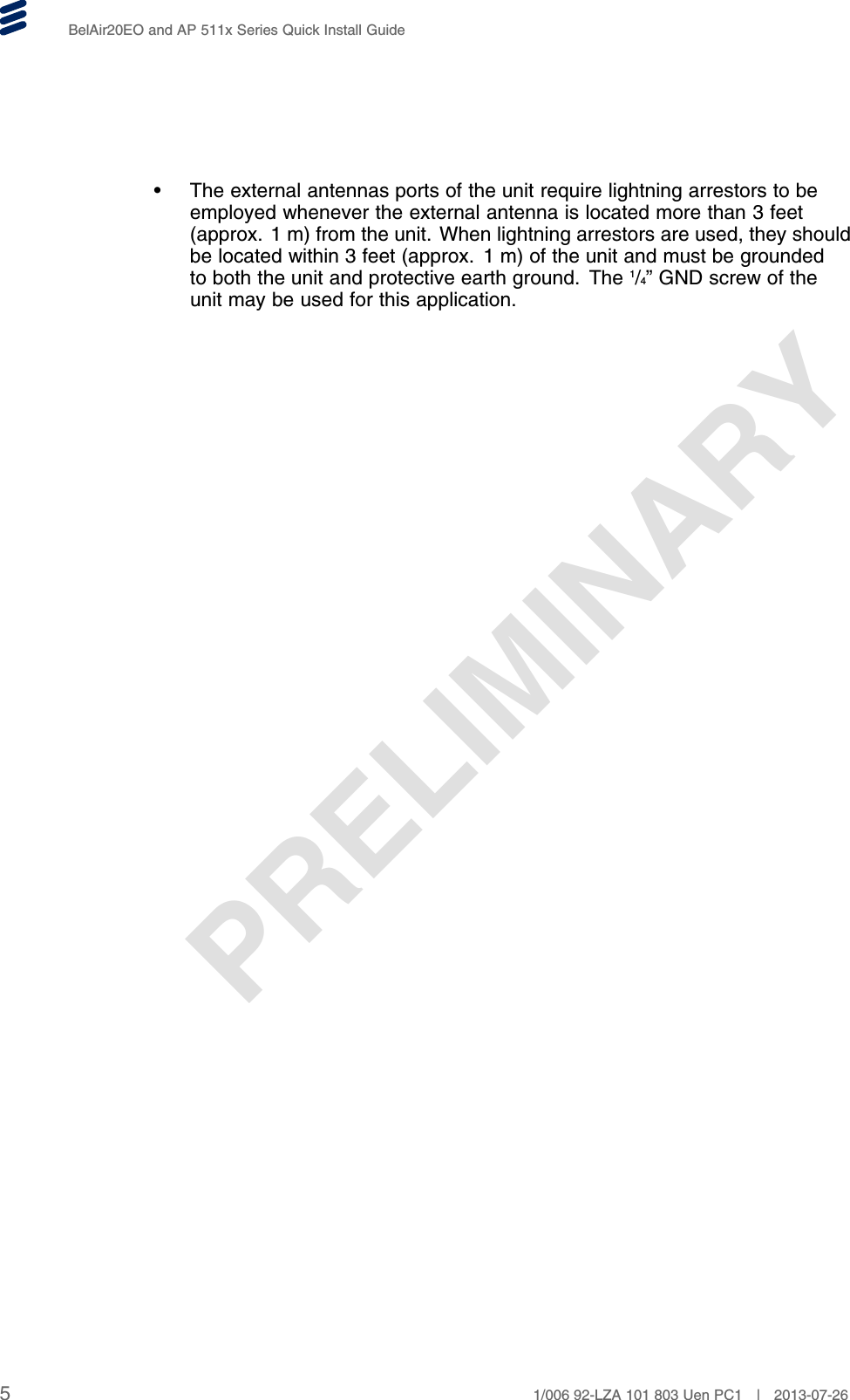 PRELIMINARYBelAir20EO and AP 511x Series Quick Install Guide• The external antennas ports of the unit require lightning arrestors to beemployed whenever the external antenna is located more than 3 feet(approx. 1 m) from the unit. When lightning arrestors are used, they shouldbe located within 3 feet (approx. 1 m) of the unit and must be groundedto both the unit and protective earth ground. The 1/4” GND screw of theunit may be used for this application.51/006 92-LZA 101 803 Uen PC1 | 2013-07-26