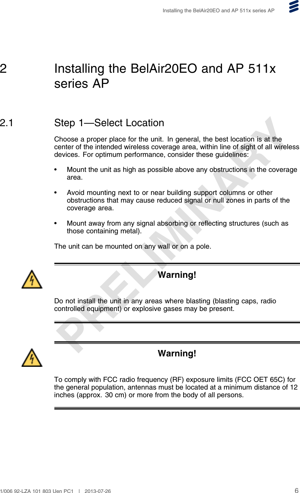 PRELIMINARYInstalling the BelAir20EO and AP 511x series AP2 Installing the BelAir20EO and AP 511xseries AP2.1 Step 1—Select LocationChoose a proper place for the unit. In general, the best location is at thecenter of the intended wireless coverage area, within line of sight of all wirelessdevices. For optimum performance, consider these guidelines:• Mount the unit as high as possible above any obstructions in the coveragearea.• Avoid mounting next to or near building support columns or otherobstructions that may cause reduced signal or null zones in parts of thecoverage area.• Mount away from any signal absorbing or reflecting structures (such asthose containing metal).The unit can be mounted on any wall or on a pole.Warning!Do not install the unit in any areas where blasting (blasting caps, radiocontrolled equipment) or explosive gases may be present.Warning!To comply with FCC radio frequency (RF) exposure limits (FCC OET 65C) forthe general population, antennas must be located at a minimum distance of 12inches (approx. 30 cm) or more from the body of all persons.61/006 92-LZA 101 803 Uen PC1 | 2013-07-26