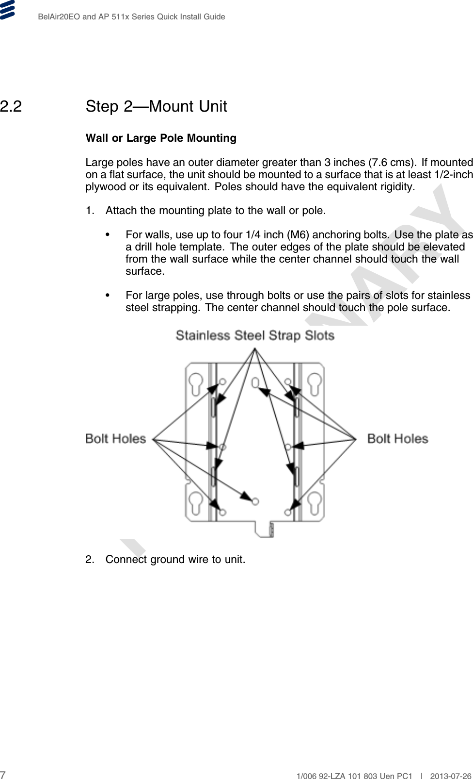 PRELIMINARYBelAir20EO and AP 511x Series Quick Install Guide2.2 Step 2—Mount UnitWall or Large Pole MountingLarge poles have an outer diameter greater than 3 inches (7.6 cms). If mountedon a flat surface, the unit should be mounted to a surface that is at least 1/2-inchplywood or its equivalent. Poles should have the equivalent rigidity.1. Attach the mounting plate to the wall or pole.• For walls, use up to four 1/4 inch (M6) anchoring bolts. Use the plate asa drill hole template. The outer edges of the plate should be elevatedfrom the wall surface while the center channel should touch the wallsurface.• For large poles, use through bolts or use the pairs of slots for stainlesssteel strapping. The center channel should touch the pole surface.2. Connect ground wire to unit.71/006 92-LZA 101 803 Uen PC1 | 2013-07-26