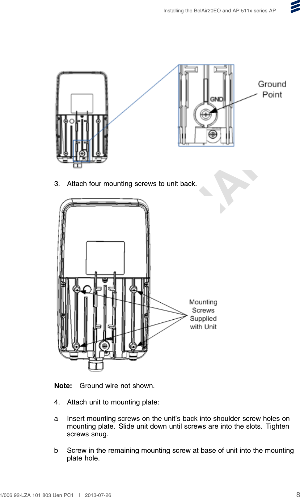 PRELIMINARYInstalling the BelAir20EO and AP 511x series AP3. Attach four mounting screws to unit back.Note: Ground wire not shown.4. Attach unit to mounting plate:a Insert mounting screws on the unit’s back into shoulder screw holes onmounting plate. Slide unit down until screws are into the slots. Tightenscrews snug.b Screw in the remaining mounting screw at base of unit into the mountingplate hole.81/006 92-LZA 101 803 Uen PC1 | 2013-07-26