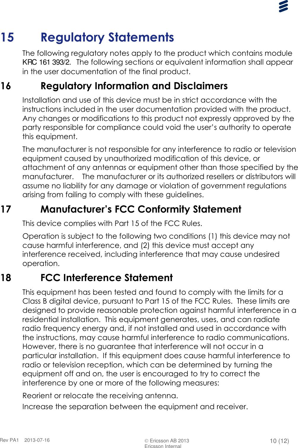      Rev PA1    2013-07-16  Ericsson AB 2013 10 (12)  Ericsson Internal   15 Regulatory Statements The following regulatory notes apply to the product which contains module KRC 161 393/2.  The following sections or equivalent information shall appear in the user documentation of the final product. 16 Regulatory Information and Disclaimers Installation and use of this device must be in strict accordance with the instructions included in the user documentation provided with the product.  Any changes or modifications to this product not expressly approved by the party responsible for compliance could void the user’s authority to operate this equipment. The manufacturer is not responsible for any interference to radio or television equipment caused by unauthorized modification of this device, or attachment of any antennas or equipment other than those specified by the manufacturer.    The manufacturer or its authorized resellers or distributors will assume no liability for any damage or violation of government regulations arising from failing to comply with these guidelines. 17 Manufacturer’s FCC Conformity Statement This device complies with Part 15 of the FCC Rules. Operation is subject to the following two conditions (1) this device may not cause harmful interference, and (2) this device must accept any interference received, including interference that may cause undesired operation. 18 FCC Interference Statement This equipment has been tested and found to comply with the limits for a Class B digital device, pursuant to Part 15 of the FCC Rules.  These limits are designed to provide reasonable protection against harmful interference in a residential installation.  This equipment generates, uses, and can radiate radio frequency energy and, if not installed and used in accordance with the instructions, may cause harmful interference to radio communications.   However, there is no guarantee that interference will not occur in a particular installation.  If this equipment does cause harmful interference to radio or television reception, which can be determined by turning the equipment off and on, the user is encouraged to try to correct the interference by one or more of the following measures:  Reorient or relocate the receiving antenna. Increase the separation between the equipment and receiver. 