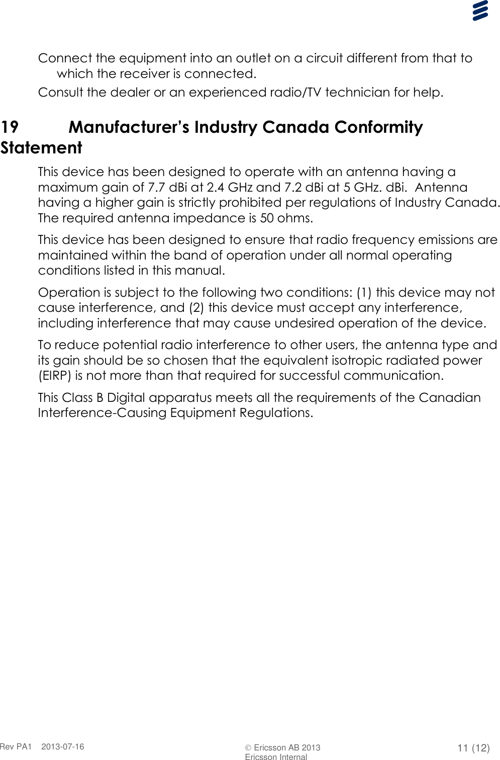      Rev PA1    2013-07-16  Ericsson AB 2013 11 (12)  Ericsson Internal   Connect the equipment into an outlet on a circuit different from that to which the receiver is connected. Consult the dealer or an experienced radio/TV technician for help. 19 Manufacturer’s Industry Canada Conformity Statement This device has been designed to operate with an antenna having a maximum gain of 7.7 dBi at 2.4 GHz and 7.2 dBi at 5 GHz. dBi.  Antenna having a higher gain is strictly prohibited per regulations of Industry Canada.  The required antenna impedance is 50 ohms. This device has been designed to ensure that radio frequency emissions are maintained within the band of operation under all normal operating conditions listed in this manual. Operation is subject to the following two conditions: (1) this device may not cause interference, and (2) this device must accept any interference, including interference that may cause undesired operation of the device. To reduce potential radio interference to other users, the antenna type and its gain should be so chosen that the equivalent isotropic radiated power (EIRP) is not more than that required for successful communication. This Class B Digital apparatus meets all the requirements of the Canadian Interference-Causing Equipment Regulations.  
