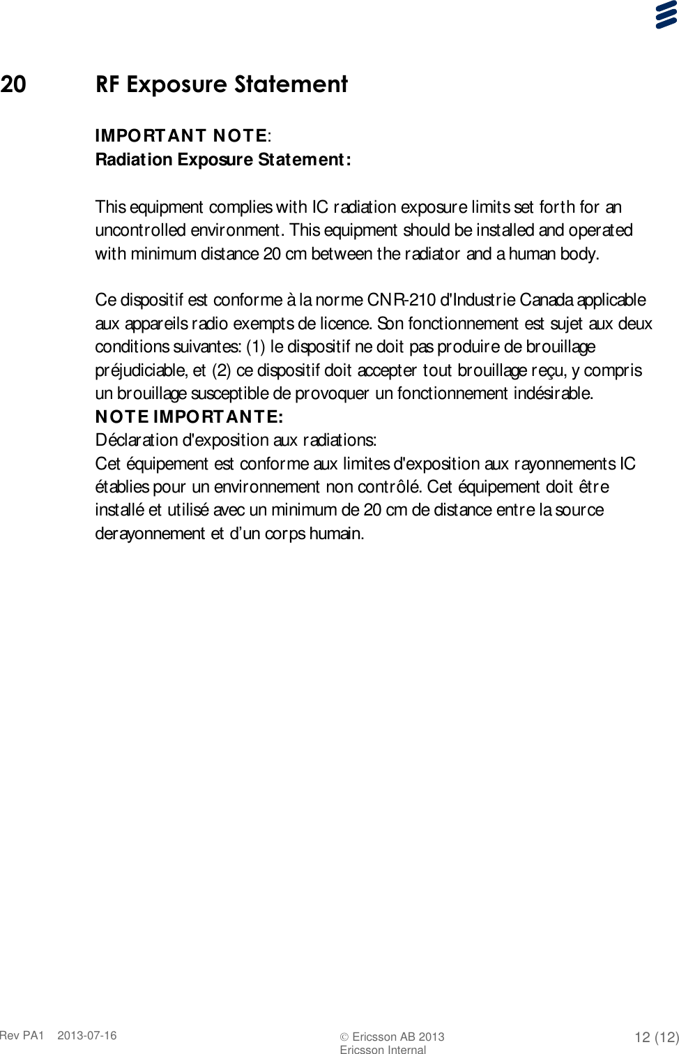      Rev PA1    2013-07-16  Ericsson AB 2013 12 (12)  Ericsson Internal   20 RF Exposure Statement  IMPORTANT NOTE: Radiation Exposure Statement:  This equipment complies with IC radiation exposure limits set forth for an uncontrolled environment. This equipment should be installed and operated with minimum distance 20 cm between the radiator and a human body.  Ce dispositif est conforme à la norme CNR-210 d&apos;Industrie Canada applicable aux appareils radio exempts de licence. Son fonctionnement est sujet aux deux conditions suivantes: (1) le dispositif ne doit pas produire de brouillage préjudiciable, et (2) ce dispositif doit accepter tout brouillage reçu, y compris un brouillage susceptible de provoquer un fonctionnement indésirable. NOTE IMPORTANTE: Déclaration d&apos;exposition aux radiations: Cet équipement est conforme aux limites d&apos;exposition aux rayonnements IC établies pour un environnement non contrôlé. Cet équipement doit être installé et utilisé avec un minimum de 20 cm de distance entre la source derayonnement et d’un corps humain.   