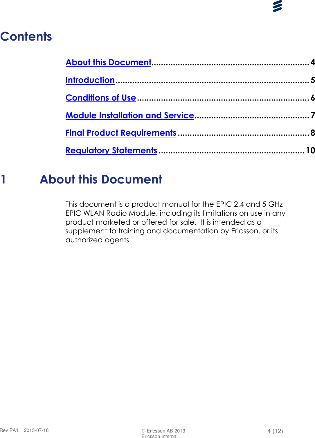      Rev PA1    2013-07-16  Ericsson AB 2013 4 (12)  Ericsson Internal   Contents About this Document.................................................................. 4 Introduction ................................................................................. 5 Conditions of Use ........................................................................ 6 Module Installation and Service ................................................ 7 Final Product Requirements ....................................................... 8 Regulatory Statements ............................................................. 10  1 About this Document This document is a product manual for the EPIC 2.4 and 5 GHz EPIC WLAN Radio Module, including its limitations on use in any product marketed or offered for sale.  It is intended as a supplement to training and documentation by Ericsson. or its authorized agents.     