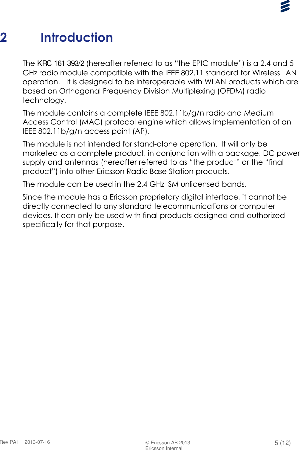      Rev PA1    2013-07-16  Ericsson AB 2013 5 (12)  Ericsson Internal   2 Introduction The KRC 161 393/2 (hereafter referred to as “the EPIC module”) is a 2.4 and 5 GHz radio module compatible with the IEEE 802.11 standard for Wireless LAN operation.   It is designed to be interoperable with WLAN products which are based on Orthogonal Frequency Division Multiplexing (OFDM) radio technology. The module contains a complete IEEE 802.11b/g/n radio and Medium Access Control (MAC) protocol engine which allows implementation of an IEEE 802.11b/g/n access point (AP). The module is not intended for stand-alone operation.  It will only be marketed as a complete product, in conjunction with a package, DC power supply and antennas (hereafter referred to as “the product” or the “final product”) into other Ericsson Radio Base Station products. The module can be used in the 2.4 GHz ISM unlicensed bands. Since the module has a Ericsson proprietary digital interface, it cannot be directly connected to any standard telecommunications or computer devices. It can only be used with final products designed and authorized specifically for that purpose.   