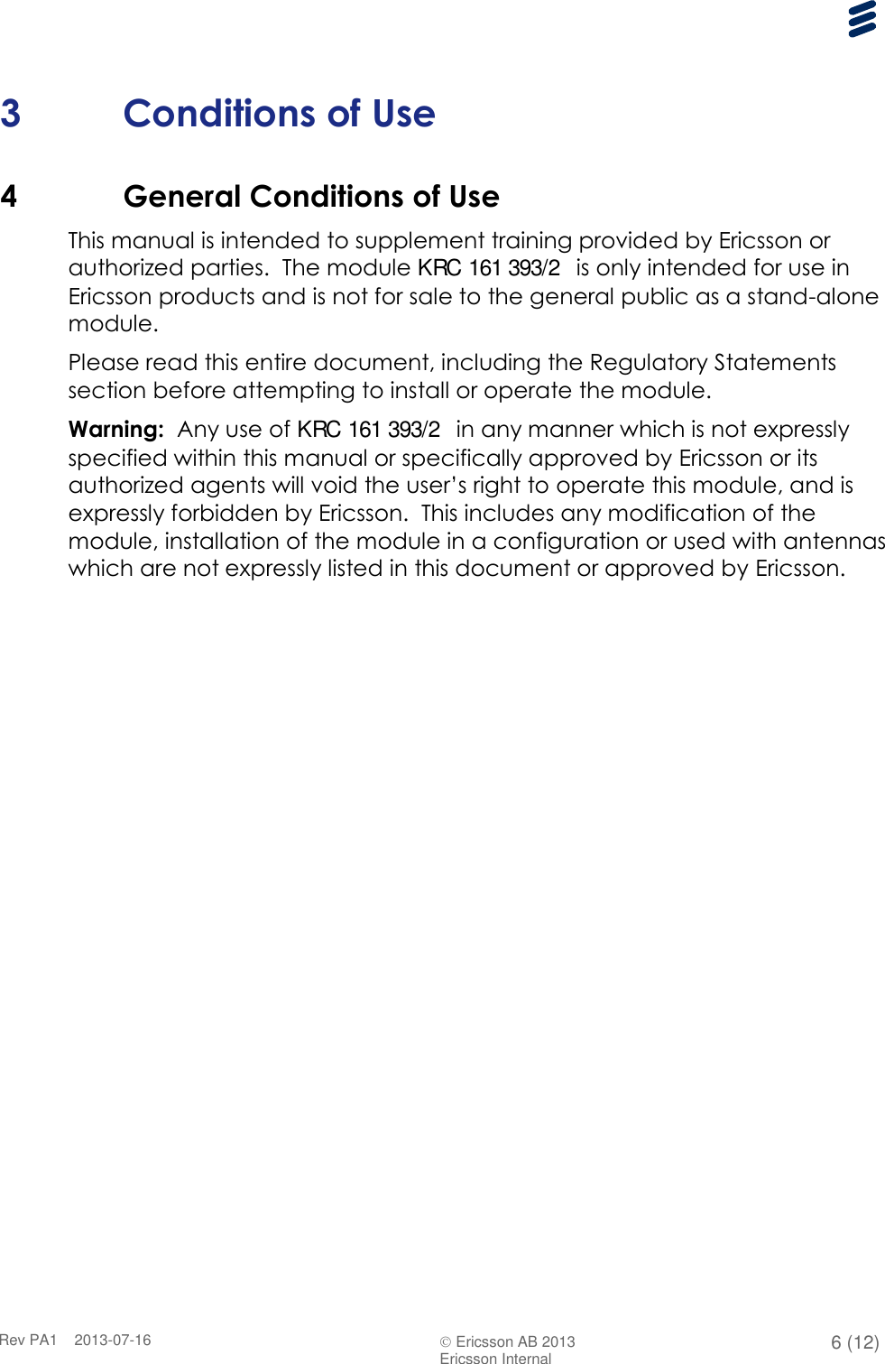      Rev PA1    2013-07-16  Ericsson AB 2013 6 (12)  Ericsson Internal   3 Conditions of Use 4 General Conditions of Use This manual is intended to supplement training provided by Ericsson or authorized parties.  The module KRC 161 393/2  is only intended for use in Ericsson products and is not for sale to the general public as a stand-alone module. Please read this entire document, including the Regulatory Statements section before attempting to install or operate the module. Warning:  Any use of KRC 161 393/2  in any manner which is not expressly specified within this manual or specifically approved by Ericsson or its authorized agents will void the user’s right to operate this module, and is expressly forbidden by Ericsson.  This includes any modification of the module, installation of the module in a configuration or used with antennas which are not expressly listed in this document or approved by Ericsson. 