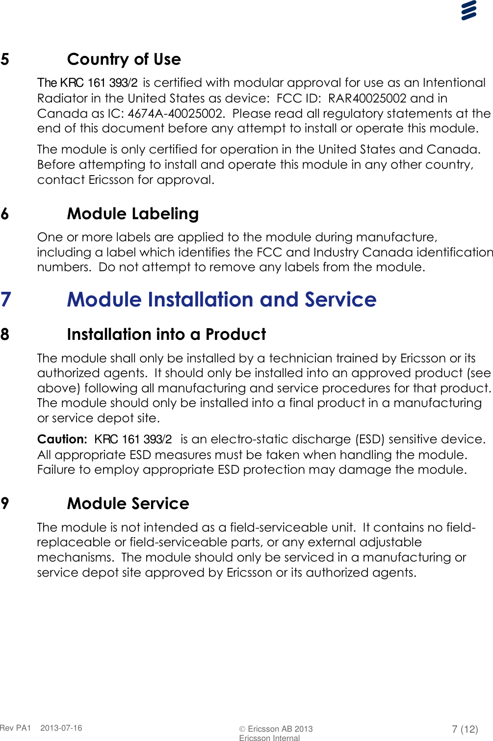      Rev PA1    2013-07-16  Ericsson AB 2013 7 (12)  Ericsson Internal   5 Country of Use The KRC 161 393/2 is certified with modular approval for use as an Intentional Radiator in the United States as device:  FCC ID:  RAR40025002 and in Canada as IC: 4674A-40025002.  Please read all regulatory statements at the end of this document before any attempt to install or operate this module. The module is only certified for operation in the United States and Canada.  Before attempting to install and operate this module in any other country, contact Ericsson for approval. 6 Module Labeling One or more labels are applied to the module during manufacture, including a label which identifies the FCC and Industry Canada identification numbers.  Do not attempt to remove any labels from the module. 7 Module Installation and Service 8 Installation into a Product The module shall only be installed by a technician trained by Ericsson or its authorized agents.  It should only be installed into an approved product (see above) following all manufacturing and service procedures for that product.   The module should only be installed into a final product in a manufacturing or service depot site. Caution:  KRC 161 393/2  is an electro-static discharge (ESD) sensitive device.  All appropriate ESD measures must be taken when handling the module.  Failure to employ appropriate ESD protection may damage the module. 9 Module Service The module is not intended as a field-serviceable unit.  It contains no field-replaceable or field-serviceable parts, or any external adjustable mechanisms.  The module should only be serviced in a manufacturing or service depot site approved by Ericsson or its authorized agents.  