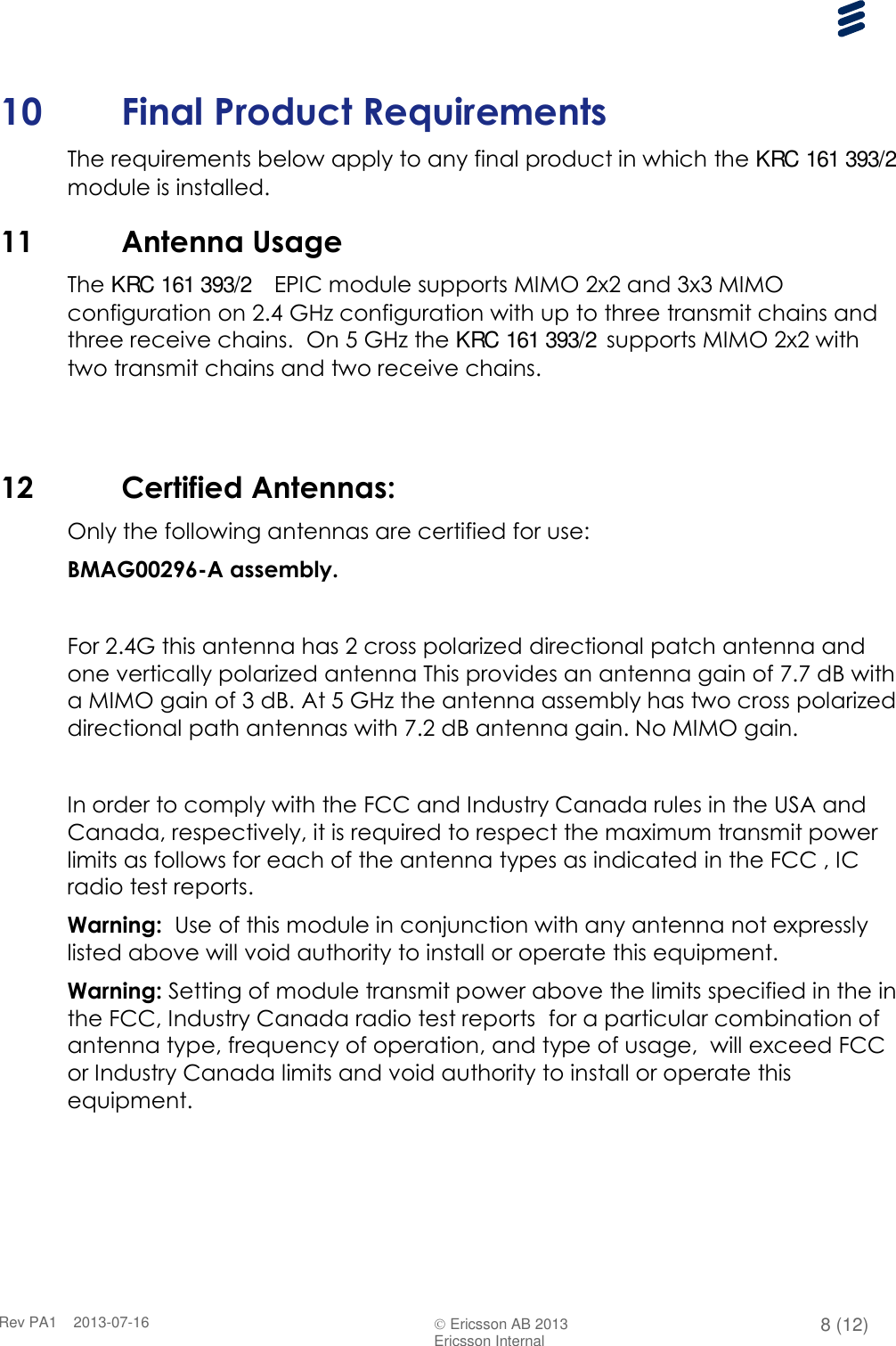      Rev PA1    2013-07-16  Ericsson AB 2013 8 (12)  Ericsson Internal   10 Final Product Requirements The requirements below apply to any final product in which the KRC 161 393/2  module is installed. 11 Antenna Usage  The KRC 161 393/2   EPIC module supports MIMO 2x2 and 3x3 MIMO configuration on 2.4 GHz configuration with up to three transmit chains and three receive chains.  On 5 GHz the KRC 161 393/2 supports MIMO 2x2 with two transmit chains and two receive chains.    12 Certified Antennas: Only the following antennas are certified for use: BMAG00296-A assembly.  For 2.4G this antenna has 2 cross polarized directional patch antenna and one vertically polarized antenna This provides an antenna gain of 7.7 dB with a MIMO gain of 3 dB. At 5 GHz the antenna assembly has two cross polarized directional path antennas with 7.2 dB antenna gain. No MIMO gain.  In order to comply with the FCC and Industry Canada rules in the USA and Canada, respectively, it is required to respect the maximum transmit power limits as follows for each of the antenna types as indicated in the FCC , IC radio test reports. Warning:  Use of this module in conjunction with any antenna not expressly listed above will void authority to install or operate this equipment. Warning: Setting of module transmit power above the limits specified in the in the FCC, Industry Canada radio test reports  for a particular combination of antenna type, frequency of operation, and type of usage,  will exceed FCC or Industry Canada limits and void authority to install or operate this equipment. 