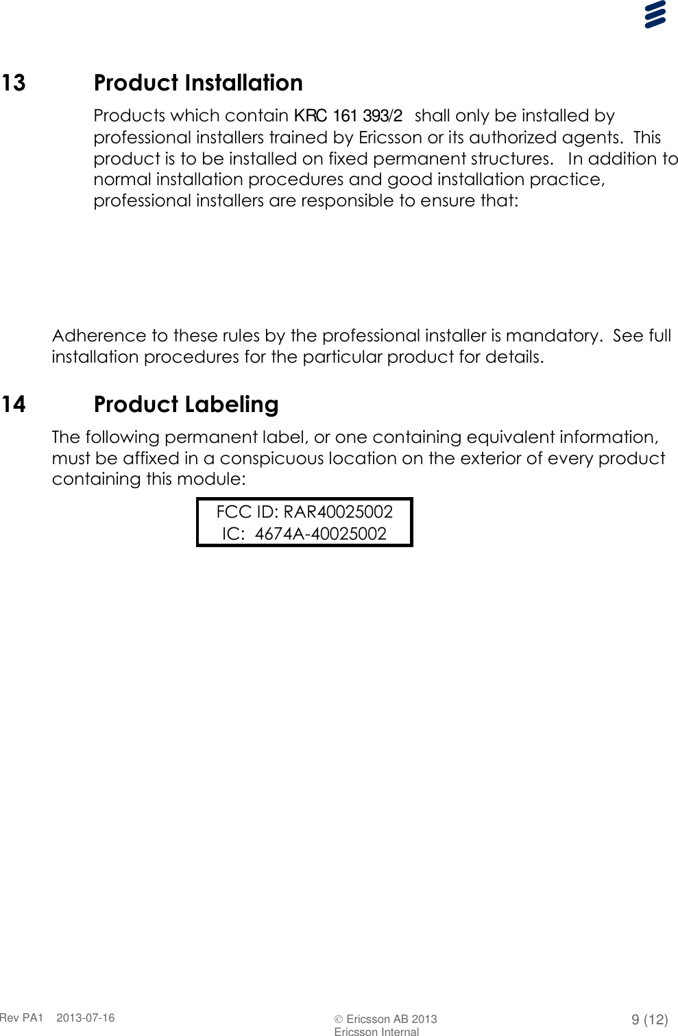      Rev PA1    2013-07-16  Ericsson AB 2013 9 (12)  Ericsson Internal   13 Product Installation Products which contain KRC 161 393/2  shall only be installed by professional installers trained by Ericsson or its authorized agents.  This product is to be installed on fixed permanent structures.   In addition to normal installation procedures and good installation practice, professional installers are responsible to ensure that:                     Adherence to these rules by the professional installer is mandatory.  See full installation procedures for the particular product for details. 14 Product Labeling The following permanent label, or one containing equivalent information, must be affixed in a conspicuous location on the exterior of every product containing this module: FCC ID: RAR40025002 IC:  4674A-40025002  
