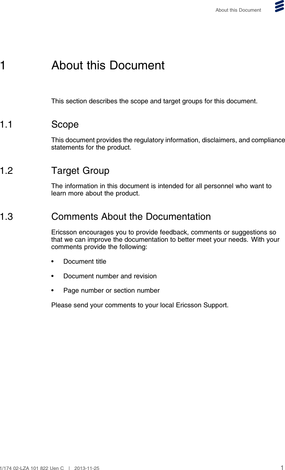 About this Document1 About this DocumentThis section describes the scope and target groups for this document.1.1 ScopeThis document provides the regulatory information, disclaimers, and compliancestatements for the product.1.2 Target GroupThe information in this document is intended for all personnel who want tolearn more about the product.1.3 Comments About the DocumentationEricsson encourages you to provide feedback, comments or suggestions sothat we can improve the documentation to better meet your needs. With yourcomments provide the following:• Document title• Document number and revision• Page number or section numberPlease send your comments to your local Ericsson Support.11/174 02-LZA 101 822 Uen C | 2013-11-25