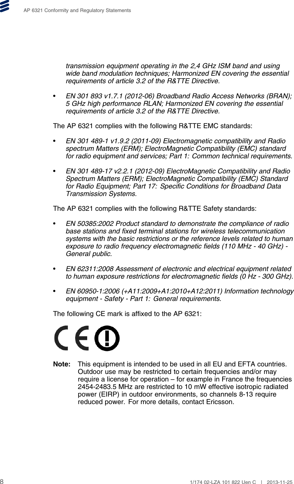 AP 6321 Conformity and Regulatory Statementstransmission equipment operating in the 2,4 GHz ISM band and usingwide band modulation techniques; Harmonized EN covering the essentialrequirements of article 3.2 of the R&amp;TTE Directive.•EN 301 893 v1.7.1 (2012-06) Broadband Radio Access Networks (BRAN);5 GHz high performance RLAN; Harmonized EN covering the essentialrequirements of article 3.2 of the R&amp;TTE Directive.The AP 6321 complies with the following R&amp;TTE EMC standards:•EN 301 489-1 v1.9.2 (2011-09) Electromagnetic compatibility and Radiospectrum Matters (ERM); ElectroMagnetic Compatibility (EMC) standardfor radio equipment and services; Part 1: Common technical requirements.•EN 301 489-17 v2.2.1 (2012-09) ElectroMagnetic Compatibility and RadioSpectrum Matters (ERM); ElectroMagnetic Compatibility (EMC) Standardfor Radio Equipment; Part 17: Specific Conditions for Broadband DataTransmission Systems.The AP 6321 complies with the following R&amp;TTE Safety standards:•EN 50385:2002 Product standard to demonstrate the compliance of radiobase stations and fixed terminal stations for wireless telecommunicationsystems with the basic restrictions or the reference levels related to humanexposure to radio frequency electromagnetic fields (110 MHz - 40 GHz) -General public.•EN 62311:2008 Assessment of electronic and electrical equipment relatedto human exposure restrictions for electromagnetic fields (0 Hz - 300 GHz).•EN 60950-1:2006 (+A11:2009+A1:2010+A12:2011) Information technologyequipment - Safety - Part 1: General requirements.The following CE mark is affixed to the AP 6321:Note: This equipment is intended to be used in all EU and EFTA countries.Outdoor use may be restricted to certain frequencies and/or mayrequire a license for operation – for example in France the frequencies2454-2483.5 MHz are restricted to 10 mW effective isotropic radiatedpower (EIRP) in outdoor environments, so channels 8-13 requirereduced power. For more details, contact Ericsson.81/174 02-LZA 101 822 Uen C | 2013-11-25