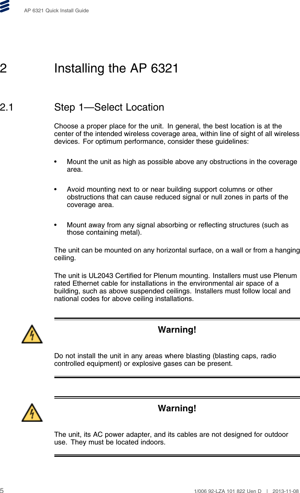 AP 6321 Quick Install Guide2 Installing the AP 63212.1 Step 1—Select LocationChoose a proper place for the unit. In general, the best location is at thecenter of the intended wireless coverage area, within line of sight of all wirelessdevices. For optimum performance, consider these guidelines:• Mount the unit as high as possible above any obstructions in the coveragearea.• Avoid mounting next to or near building support columns or otherobstructions that can cause reduced signal or null zones in parts of thecoverage area.• Mount away from any signal absorbing or reflecting structures (such asthose containing metal).The unit can be mounted on any horizontal surface, on a wall or from a hangingceiling.The unit is UL2043 Certified for Plenum mounting. Installers must use Plenumrated Ethernet cable for installations in the environmental air space of abuilding, such as above suspended ceilings. Installers must follow local andnational codes for above ceiling installations.Warning!Do not install the unit in any areas where blasting (blasting caps, radiocontrolled equipment) or explosive gases can be present.Warning!The unit, its AC power adapter, and its cables are not designed for outdooruse. They must be located indoors.51/006 92-LZA 101 822 Uen D | 2013-11-08