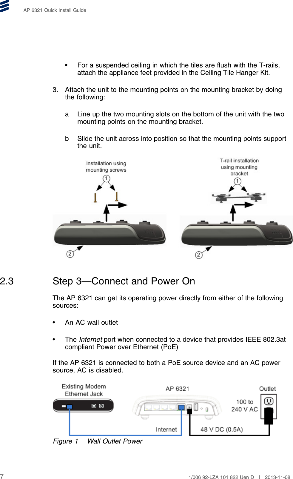 AP 6321 Quick Install Guide• For a suspended ceiling in which the tiles are flush with the T-rails,attach the appliance feet provided in the Ceiling Tile Hanger Kit.3. Attach the unit to the mounting points on the mounting bracket by doingthe following:a Line up the two mounting slots on the bottom of the unit with the twomounting points on the mounting bracket.b Slide the unit across into position so that the mounting points supportthe unit.2.3 Step 3—Connect and Power OnThe AP 6321 can get its operating power directly from either of the followingsources:• An AC wall outlet• The Internet port when connected to a device that provides IEEE 802.3atcompliant Power over Ethernet (PoE)If the AP 6321 is connected to both a PoE source device and an AC powersource, AC is disabled.Figure 1 Wall Outlet Power71/006 92-LZA 101 822 Uen D | 2013-11-08