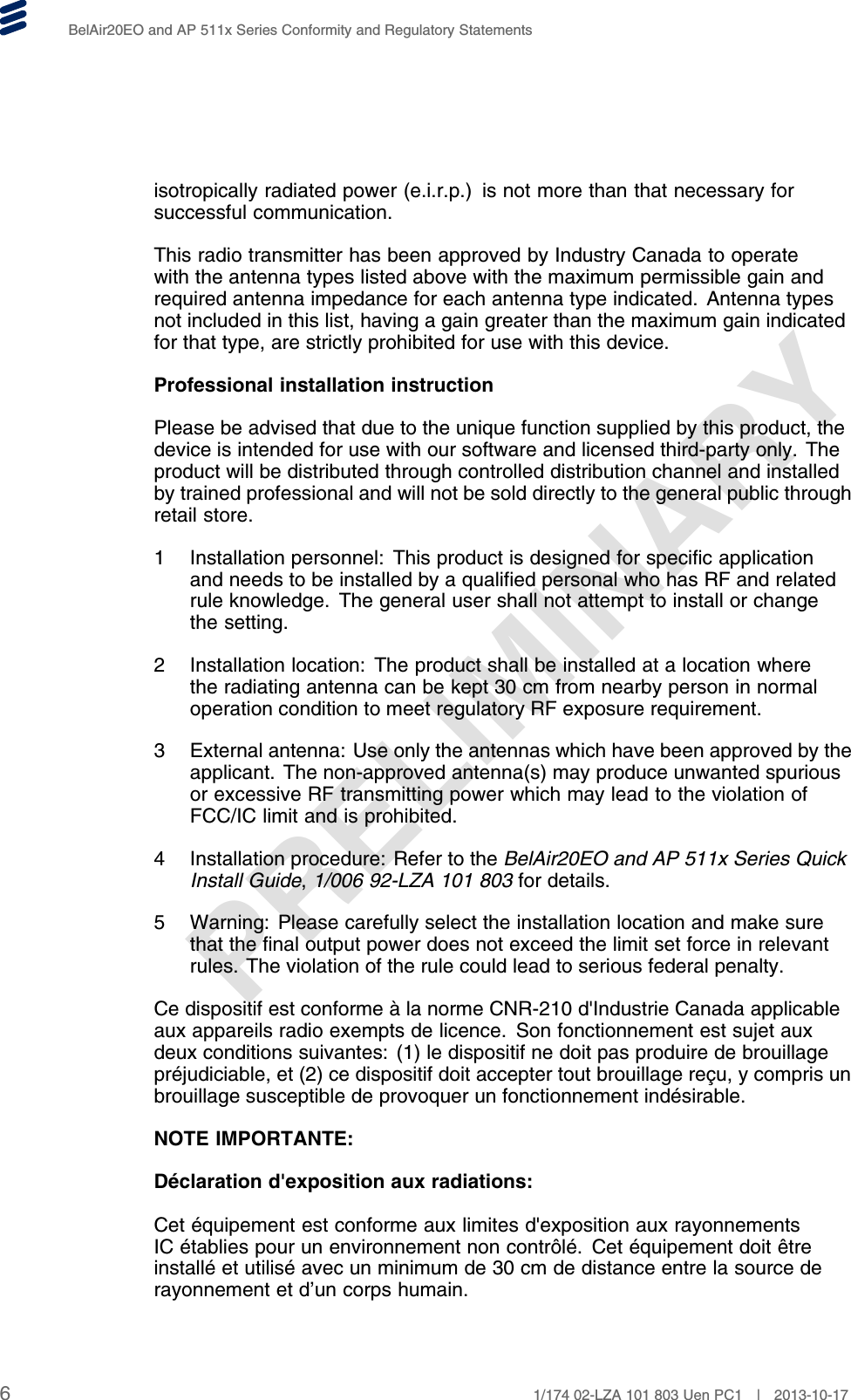 PRELIMINARYBelAir20EO and AP 511x Series Conformity and Regulatory Statementsisotropically radiated power (e.i.r.p.) is not more than that necessary forsuccessful communication.This radio transmitter has been approved by Industry Canada to operatewith the antenna types listed above with the maximum permissible gain andrequired antenna impedance for each antenna type indicated. Antenna typesnot included in this list, having a gain greater than the maximum gain indicatedfor that type, are strictly prohibited for use with this device.Professional installation instructionPlease be advised that due to the unique function supplied by this product, thedevice is intended for use with our software and licensed third-party only. Theproduct will be distributed through controlled distribution channel and installedby trained professional and will not be sold directly to the general public throughretail store.1 Installation personnel: This product is designed for specific applicationand needs to be installed by a qualified personal who has RF and relatedrule knowledge. The general user shall not attempt to install or changethe setting.2 Installation location: The product shall be installed at a location wherethe radiating antenna can be kept 30 cm from nearby person in normaloperation condition to meet regulatory RF exposure requirement.3 External antenna: Use only the antennas which have been approved by theapplicant. The non-approved antenna(s) may produce unwanted spuriousor excessive RF transmitting power which may lead to the violation ofFCC/IC limit and is prohibited.4 Installation procedure: Refer to the BelAir20EO and AP 511x Series QuickInstall Guide,1/006 92-LZA 101 803 for details.5 Warning: Please carefully select the installation location and make surethat the final output power does not exceed the limit set force in relevantrules. The violation of the rule could lead to serious federal penalty.Ce dispositif est conforme à la norme CNR-210 d&apos;Industrie Canada applicableaux appareils radio exempts de licence. Son fonctionnement est sujet auxdeux conditions suivantes: (1) le dispositif ne doit pas produire de brouillagepréjudiciable, et (2) ce dispositif doit accepter tout brouillage reçu, y compris unbrouillage susceptible de provoquer un fonctionnement indésirable.NOTE IMPORTANTE:Déclaration d&apos;exposition aux radiations:Cet équipement est conforme aux limites d&apos;exposition aux rayonnementsIC établies pour un environnement non contrôlé. Cet équipement doit êtreinstallé et utilisé avec un minimum de 30 cm de distance entre la source derayonnement et d’un corps humain.61/174 02-LZA 101 803 Uen PC1 | 2013-10-17