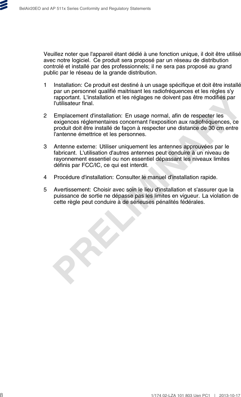 PRELIMINARYBelAir20EO and AP 511x Series Conformity and Regulatory StatementsVeuillez noter que l&apos;appareil étant dédié à une fonction unique, il doit être utiliséavec notre logiciel. Ce produit sera proposé par un réseau de distributioncontrolé et installé par des professionnels; il ne sera pas proposé au grandpublic par le réseau de la grande distribution.1 Installation: Ce produit est destiné à un usage spécifique et doit être installépar un personnel qualifié maitrisant les radiofréquences et les règles s&apos;yrapportant. L&apos;installation et les réglages ne doivent pas être modifiés parl&apos;utilisateur final.2 Emplacement d&apos;installation: En usage normal, afin de respecter lesexigences réglementaires concernant l&apos;exposition aux radiofréquences, ceproduit doit être installé de façon à respecter une distance de 30 cm entrel&apos;antenne émettrice et les personnes.3 Antenne externe: Utiliser uniquement les antennes approuvées par lefabricant. L&apos;utilisation d&apos;autres antennes peut conduire à un niveau derayonnement essentiel ou non essentiel dépassant les niveaux limitesdéfinis par FCC/IC, ce qui est interdit.4 Procédure d&apos;installation: Consulter le manuel d’installation rapide.5 Avertissement: Choisir avec soin le lieu d&apos;installation et s&apos;assurer que lapuissance de sortie ne dépasse pas les limites en vigueur. La violation decette règle peut conduire à de sérieuses pénalités fédérales.81/174 02-LZA 101 803 Uen PC1 | 2013-10-17