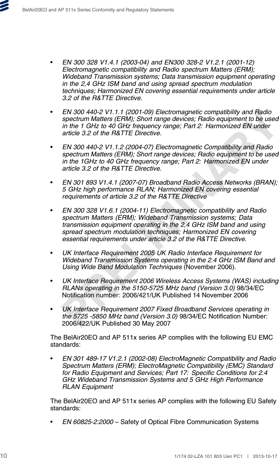 PRELIMINARYBelAir20EO and AP 511x Series Conformity and Regulatory Statements•EN 300 328 V1.4.1 (2003-04) and EN300 328-2 V1.2.1 (2001-12)Electromagnetic compatibility and Radio spectrum Matters (ERM);Wideband Transmission systems; Data transmission equipment operatingin the 2,4 GHz ISM band and using spread spectrum modulationtechniques; Harmonized EN covering essential requirements under article3.2 of the R&amp;TTE Directive.•EN 300 440-2 V1.1.1 (2001-09) Electromagnetic compatibility and Radiospectrum Matters (ERM); Short range devices; Radio equipment to be usedin the 1 GHz to 40 GHz frequency range; Part 2: Harmonized EN underarticle 3.2 of the R&amp;TTE Directive.•EN 300 440-2 V1.1.2 (2004-07) Electromagnetic Compatibility and Radiospectrum Matters (ERM); Short range devices; Radio equipment to be usedin the 1GHz to 40 GHz frequency range; Part 2: Harmonized EN underarticle 3.2 of the R&amp;TTE Directive.•EN 301 893 V1.4.1 (2007-07) Broadband Radio Access Networks (BRAN);5 GHz high performance RLAN; Harmonized EN covering essentialrequirements of article 3.2 of the R&amp;TTE Directive•EN 300 328 V1.6.1 (2004-11) Electromagnetic compatibility and Radiospectrum Matters (ERM); Wideband Transmission systems; Datatransmission equipment operating in the 2,4 GHz ISM band and usingspread spectrum modulation techniques; Harmonized EN coveringessential requirements under article 3.2 of the R&amp;TTE Directive.•UK Interface Requirement 2005 UK Radio Interface Requirement forWideband Transmission Systems operating in the 2.4 GHz ISM Band andUsing Wide Band Modulation Techniques (November 2006).•UK Interface Requirement 2006 Wireless Access Systems (WAS) includingRLANs operating in the 5150-5725 MHz band (Version 3.0) 98/34/ECNotification number: 2006/421/UK Published 14 November 2006•UK Interface Requirement 2007 Fixed Broadband Services operating inthe 5725 -5850 MHz band (Version 3.0) 98/34/EC Notification Number:2006/422/UK Published 30 May 2007The BelAir20EO and AP 511x series AP complies with the following EU EMCstandards:•EN 301 489-17 V1.2.1 (2002-08) ElectroMagnetic Compatibility and RadioSpectrum Matters (ERM); ElectroMagnetic Compatibility (EMC) Standardfor Radio Equipment and Services; Part 17: Specific Conditions for 2.4GHz Wideband Transmission Systems and 5 GHz High PerformanceRLAN EquipmentThe BelAir20EO and AP 511x series AP complies with the following EU Safetystandards:•EN 60825-2:2000 – Safety of Optical Fibre Communication Systems10 1/174 02-LZA 101 803 Uen PC1 | 2013-10-17