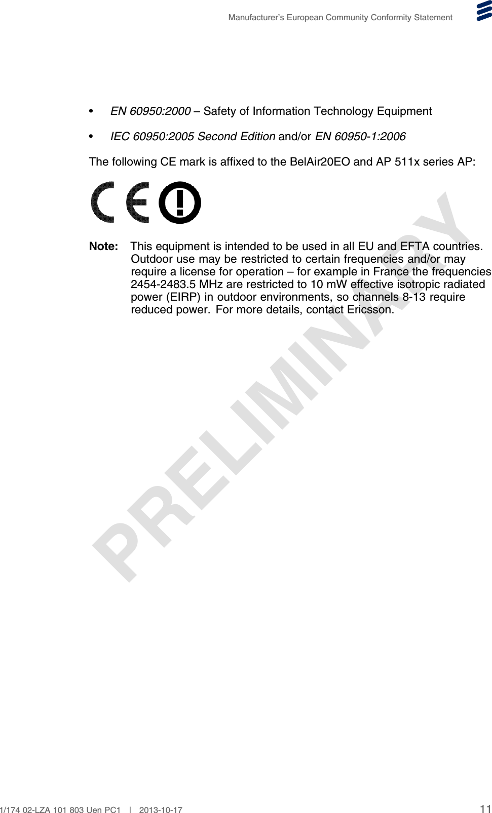 PRELIMINARYManufacturer’s European Community Conformity Statement•EN 60950:2000 – Safety of Information Technology Equipment•IEC 60950:2005 Second Edition and/or EN 60950-1:2006The following CE mark is affixed to the BelAir20EO and AP 511x series AP:Note: This equipment is intended to be used in all EU and EFTA countries.Outdoor use may be restricted to certain frequencies and/or mayrequire a license for operation – for example in France the frequencies2454-2483.5 MHz are restricted to 10 mW effective isotropic radiatedpower (EIRP) in outdoor environments, so channels 8-13 requirereduced power. For more details, contact Ericsson.111/174 02-LZA 101 803 Uen PC1 | 2013-10-17