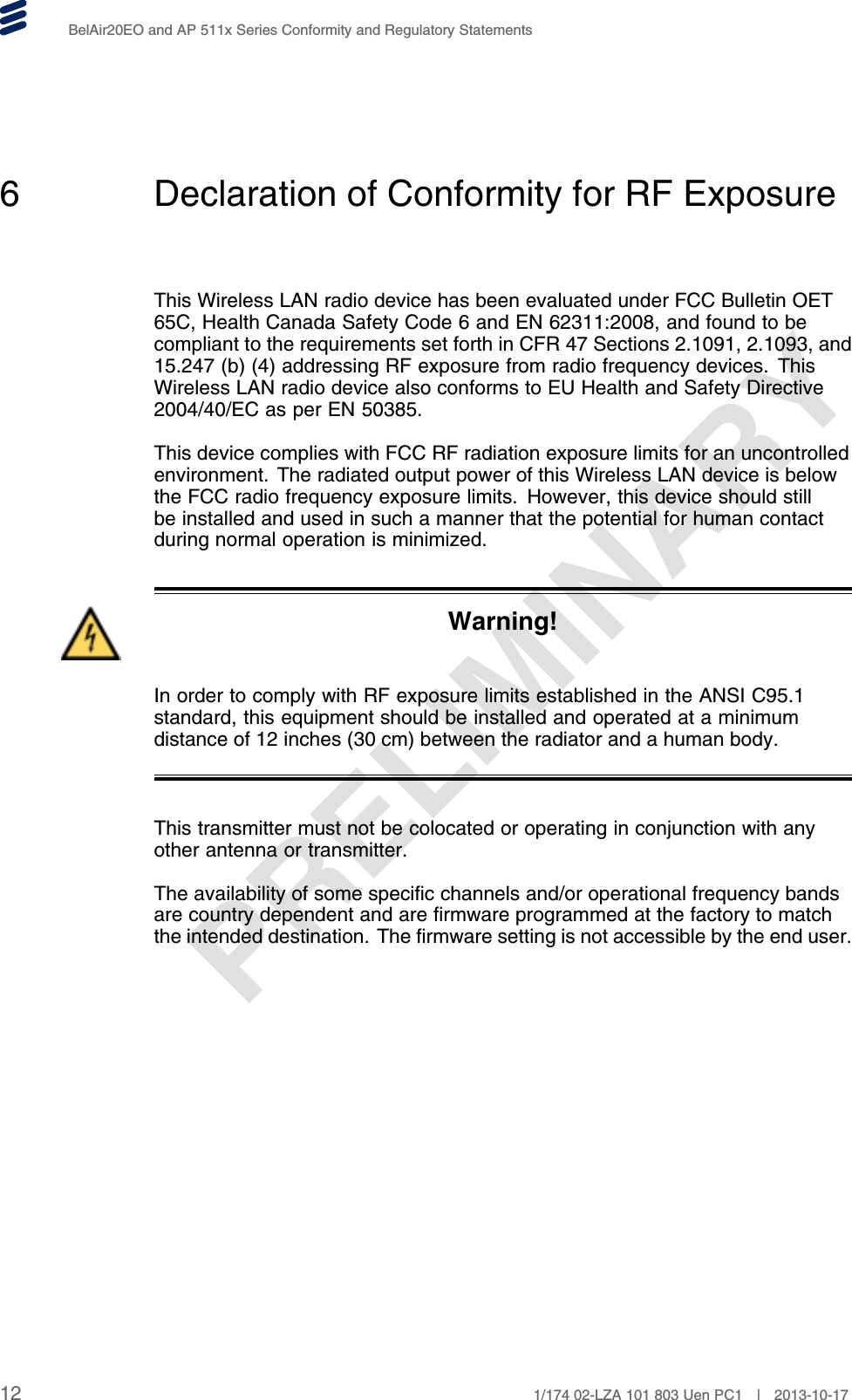 PRELIMINARYBelAir20EO and AP 511x Series Conformity and Regulatory Statements6 Declaration of Conformity for RF ExposureThis Wireless LAN radio device has been evaluated under FCC Bulletin OET65C, Health Canada Safety Code 6 and EN 62311:2008, and found to becompliant to the requirements set forth in CFR 47 Sections 2.1091, 2.1093, and15.247 (b) (4) addressing RF exposure from radio frequency devices. ThisWireless LAN radio device also conforms to EU Health and Safety Directive2004/40/EC as per EN 50385.This device complies with FCC RF radiation exposure limits for an uncontrolledenvironment. The radiated output power of this Wireless LAN device is belowthe FCC radio frequency exposure limits. However, this device should stillbe installed and used in such a manner that the potential for human contactduring normal operation is minimized.Warning!In order to comply with RF exposure limits established in the ANSI C95.1standard, this equipment should be installed and operated at a minimumdistance of 12 inches (30 cm) between the radiator and a human body.This transmitter must not be colocated or operating in conjunction with anyother antenna or transmitter.The availability of some specific channels and/or operational frequency bandsare country dependent and are firmware programmed at the factory to matchthe intended destination. The firmware setting is not accessible by the end user.12 1/174 02-LZA 101 803 Uen PC1 | 2013-10-17