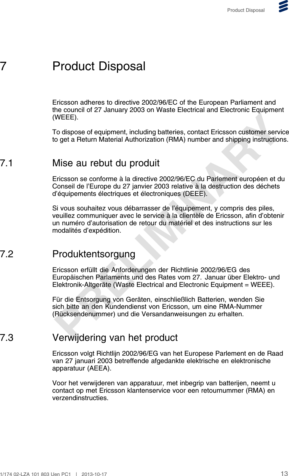 PRELIMINARYProduct Disposal7 Product DisposalEricsson adheres to directive 2002/96/EC of the European Parliament andthe council of 27 January 2003 on Waste Electrical and Electronic Equipment(WEEE).To dispose of equipment, including batteries, contact Ericsson customer serviceto get a Return Material Authorization (RMA) number and shipping instructions.7.1 Mise au rebut du produitEricsson se conforme à la directive 2002/96/EC du Parlement européen et duConseil de l’Europe du 27 janvier 2003 relative à la destruction des déchetsd’équipements électriques et électroniques (DEEE).Si vous souhaitez vous débarrasser de l’équipement, y compris des piles,veuillez communiquer avec le service à la clientèle de Ericsson, afin d’obtenirun numéro d’autorisation de retour du matériel et des instructions sur lesmodalités d’expédition.7.2 ProduktentsorgungEricsson erfüllt die Anforderungen der Richtlinie 2002/96/EG desEuropäischen Parlaments und des Rates vom 27. Januar über Elektro- undElektronik-Altgeräte (Waste Electrical and Electronic Equipment = WEEE).Für die Entsorgung von Geräten, einschließlich Batterien, wenden Siesich bitte an den Kundendienst von Ericsson, um eine RMA-Nummer(Rücksendenummer) und die Versandanweisungen zu erhalten.7.3 Verwijdering van het productEricsson volgt Richtlijn 2002/96/EG van het Europese Parlement en de Raadvan 27 januari 2003 betreffende afgedankte elektrische en elektronischeapparatuur (AEEA).Voor het verwijderen van apparatuur, met inbegrip van batterijen, neemt ucontact op met Ericsson klantenservice voor een retournummer (RMA) enverzendinstructies.131/174 02-LZA 101 803 Uen PC1 | 2013-10-17