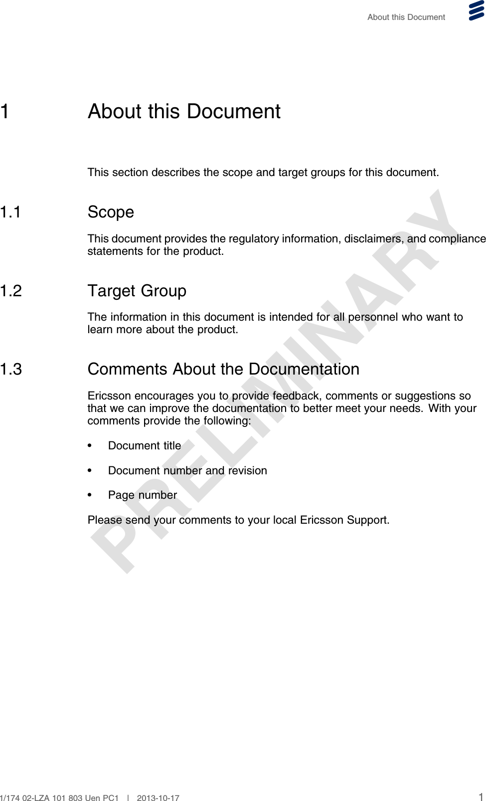 PRELIMINARYAbout this Document1 About this DocumentThis section describes the scope and target groups for this document.1.1 ScopeThis document provides the regulatory information, disclaimers, and compliancestatements for the product.1.2 Target GroupThe information in this document is intended for all personnel who want tolearn more about the product.1.3 Comments About the DocumentationEricsson encourages you to provide feedback, comments or suggestions sothat we can improve the documentation to better meet your needs. With yourcomments provide the following:• Document title• Document number and revision• Page numberPlease send your comments to your local Ericsson Support.11/174 02-LZA 101 803 Uen PC1 | 2013-10-17