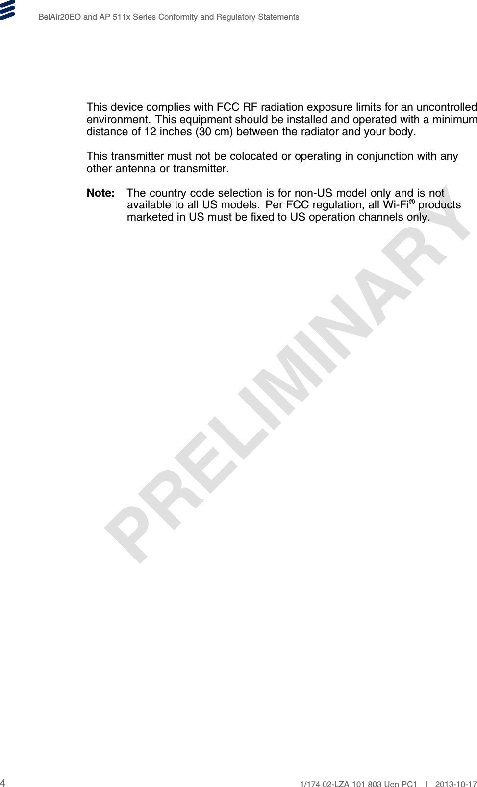 PRELIMINARYBelAir20EO and AP 511x Series Conformity and Regulatory StatementsThis device complies with FCC RF radiation exposure limits for an uncontrolledenvironment. This equipment should be installed and operated with a minimumdistance of 12 inches (30 cm) between the radiator and your body.This transmitter must not be colocated or operating in conjunction with anyother antenna or transmitter.Note: The country code selection is for non-US model only and is notavailable to all US models. Per FCC regulation, all Wi-Fi®productsmarketed in US must be fixed to US operation channels only.41/174 02-LZA 101 803 Uen PC1 | 2013-10-17