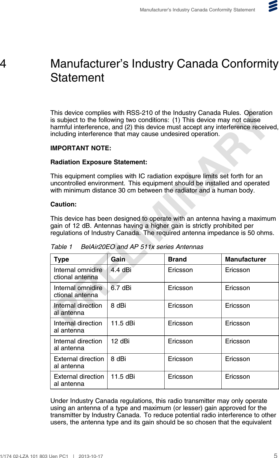 PRELIMINARYManufacturer’s Industry Canada Conformity Statement4 Manufacturer’s Industry Canada ConformityStatementThis device complies with RSS-210 of the Industry Canada Rules. Operationis subject to the following two conditions: (1) This device may not causeharmful interference, and (2) this device must accept any interference received,including interference that may cause undesired operation.IMPORTANT NOTE:Radiation Exposure Statement:This equipment complies with IC radiation exposure limits set forth for anuncontrolled environment. This equipment should be installed and operatedwith minimum distance 30 cm between the radiator and a human body.Caution:This device has been designed to operate with an antenna having a maximumgain of 12 dB. Antennas having a higher gain is strictly prohibited perregulations of Industry Canada. The required antenna impedance is 50 ohms.Table 1 BelAir20EO and AP 511x series AntennasType Gain Brand ManufacturerInternal omnidirectional antenna 4.4 dBi Ericsson EricssonInternal omnidirectional antenna 6.7 dBi Ericsson EricssonInternal directional antenna 8 dBi Ericsson EricssonInternal directional antenna 11.5 dBi Ericsson EricssonInternal directional antenna 12 dBi Ericsson EricssonExternal directional antenna 8 dBi Ericsson EricssonExternal directional antenna 11.5 dBi Ericsson EricssonUnder Industry Canada regulations, this radio transmitter may only operateusing an antenna of a type and maximum (or lesser) gain approved for thetransmitter by Industry Canada. To reduce potential radio interference to otherusers, the antenna type and its gain should be so chosen that the equivalent51/174 02-LZA 101 803 Uen PC1 | 2013-10-17