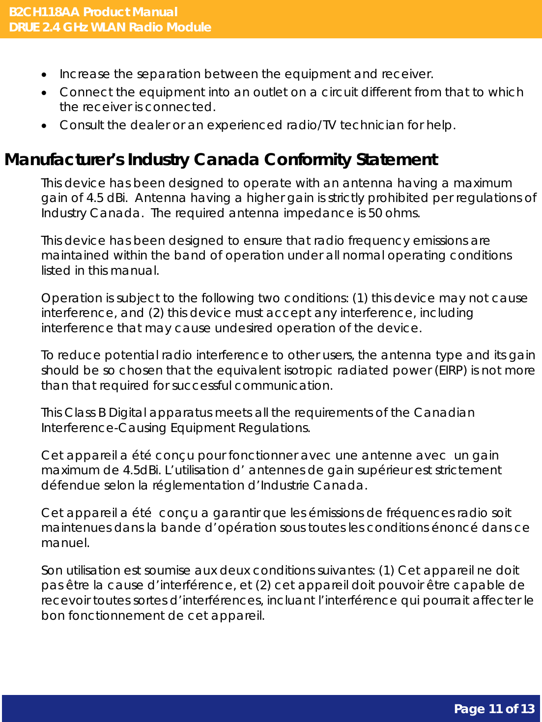 B2CH118AA Product Manual DRUE 2.4 GHz WLAN Radio Module       Page 11 of 13     Increase the separation between the equipment and receiver.  Connect the equipment into an outlet on a circuit different from that to which the receiver is connected.  Consult the dealer or an experienced radio/TV technician for help. Manufacturer’s Industry Canada Conformity Statement This device has been designed to operate with an antenna having a maximum gain of 4.5 dBi.  Antenna having a higher gain is strictly prohibited per regulations of Industry Canada.  The required antenna impedance is 50 ohms. This device has been designed to ensure that radio frequency emissions are maintained within the band of operation under all normal operating conditions listed in this manual. Operation is subject to the following two conditions: (1) this device may not cause interference, and (2) this device must accept any interference, including interference that may cause undesired operation of the device. To reduce potential radio interference to other users, the antenna type and its gain should be so chosen that the equivalent isotropic radiated power (EIRP) is not more than that required for successful communication. This Class B Digital apparatus meets all the requirements of the Canadian Interference-Causing Equipment Regulations. Cet appareil a été conçu pour fonctionner avec une antenne avec  un gain maximum de 4.5dBi. L’utilisation d’ antennes de gain supérieur est strictement défendue selon la réglementation d’Industrie Canada. Cet appareil a été  conçu a garantir que les émissions de fréquences radio soit maintenues dans la bande d’opération sous toutes les conditions énoncé dans ce manuel. Son utilisation est soumise aux deux conditions suivantes: (1) Cet appareil ne doit pas être la cause d’interférence, et (2) cet appareil doit pouvoir être capable de recevoir toutes sortes d’interférences, incluant l’interférence qui pourrait affecter le bon fonctionnement de cet appareil.  