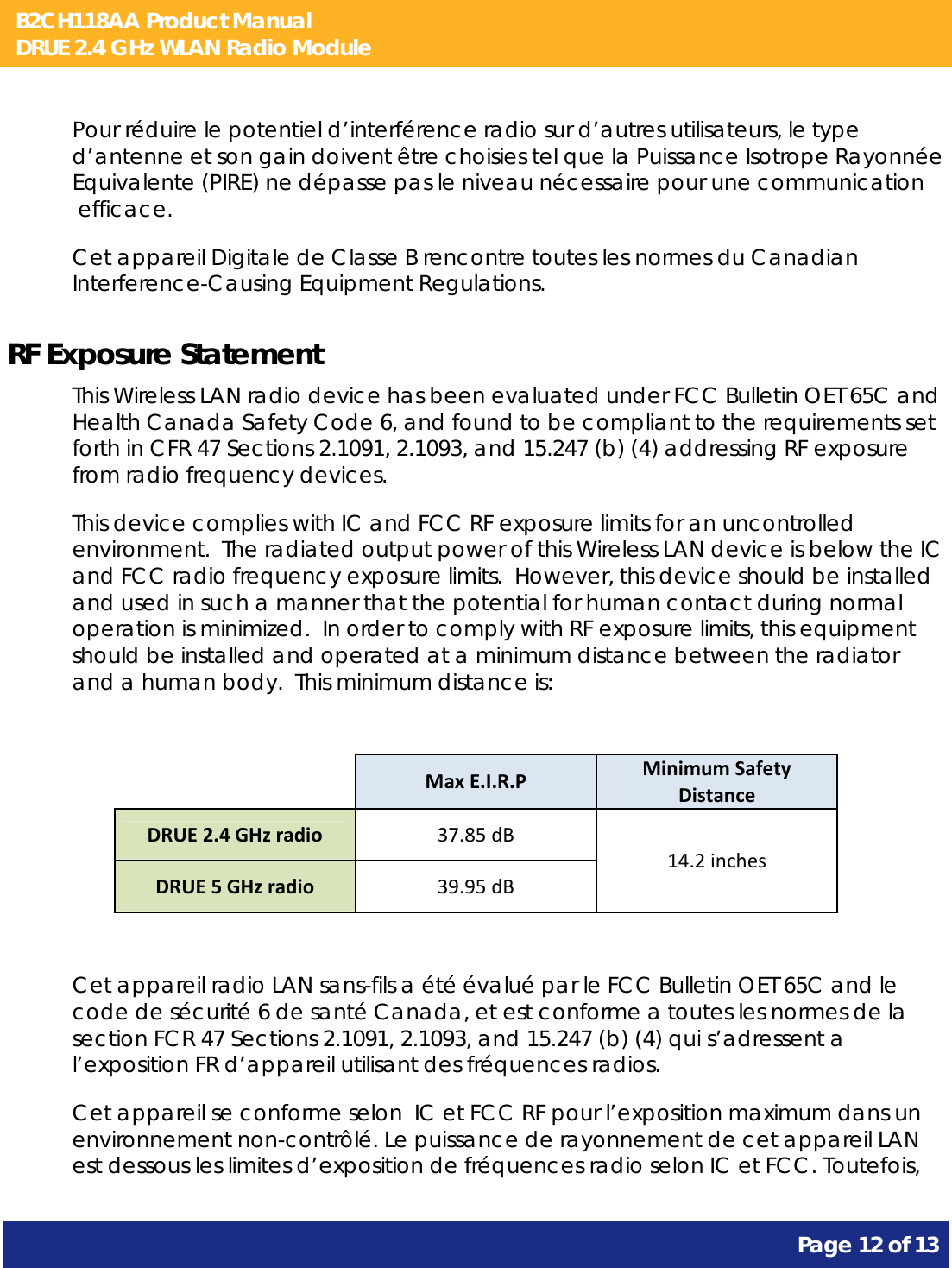 B2CH118AA Product Manual DRUE 2.4 GHz WLAN Radio Module       Page 12 of 13    Pour réduire le potentiel d’interférence radio sur d’autres utilisateurs, le type d’antenne et son gain doivent être choisies tel que la Puissance Isotrope Rayonnée Equivalente (PIRE) ne dépasse pas le niveau nécessaire pour une communication  efficace. Cet appareil Digitale de Classe B rencontre toutes les normes du Canadian Interference-Causing Equipment Regulations. RF Exposure Statement This Wireless LAN radio device has been evaluated under FCC Bulletin OET 65C and Health Canada Safety Code 6, and found to be compliant to the requirements set forth in CFR 47 Sections 2.1091, 2.1093, and 15.247 (b) (4) addressing RF exposure from radio frequency devices. This device complies with IC and FCC RF exposure limits for an uncontrolled environment.  The radiated output power of this Wireless LAN device is below the IC and FCC radio frequency exposure limits.  However, this device should be installed and used in such a manner that the potential for human contact during normal operation is minimized.  In order to comply with RF exposure limits, this equipment should be installed and operated at a minimum distance between the radiator and a human body.  This minimum distance is:   MaxE.I.R.PMinimumSafetyDistanceDRUE2.4GHzradio37.85dB14.2inchesDRUE5GHzradio39.95dB Cet appareil radio LAN sans-fils a été évalué par le FCC Bulletin OET 65C and le code de sécurité 6 de santé Canada, et est conforme a toutes les normes de la section FCR 47 Sections 2.1091, 2.1093, and 15.247 (b) (4) qui s’adressent a l’exposition FR d’appareil utilisant des fréquences radios. Cet appareil se conforme selon  IC et FCC RF pour l’exposition maximum dans un environnement non-contrôlé. Le puissance de rayonnement de cet appareil LAN est dessous les limites d’exposition de fréquences radio selon IC et FCC. Toutefois, 