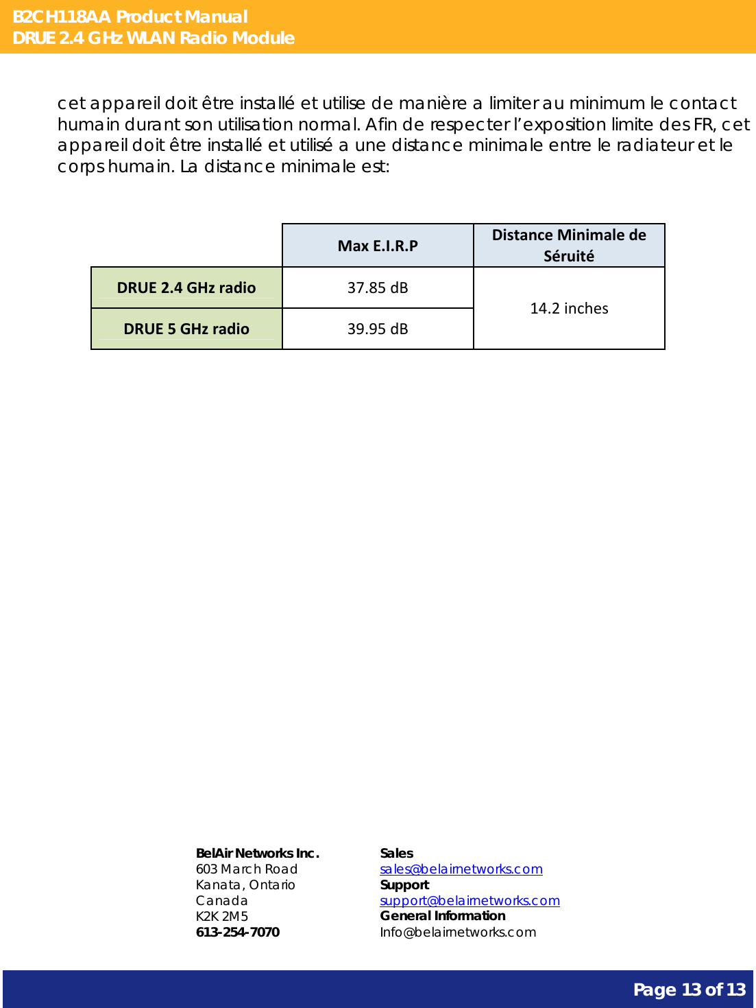 B2CH118AA Product Manual DRUE 2.4 GHz WLAN Radio Module       Page 13 of 13    cet appareil doit être installé et utilise de manière a limiter au minimum le contact humain durant son utilisation normal. Afin de respecter l’exposition limite des FR, cet appareil doit être installé et utilisé a une distance minimale entre le radiateur et le corps humain. La distance minimale est:    MaxE.I.R.PDistanceMinimaledeSéruitéDRUE2.4GHzradio37.85dB14.2inchesDRUE5GHzradio39.95dB               BelAir Networks Inc. 603 March Road Kanata, Ontario Canada K2K 2M5 613-254-7070 Sales sales@belairnetworks.com Support support@belairnetworks.com General Information Info@belairnetworks.com 