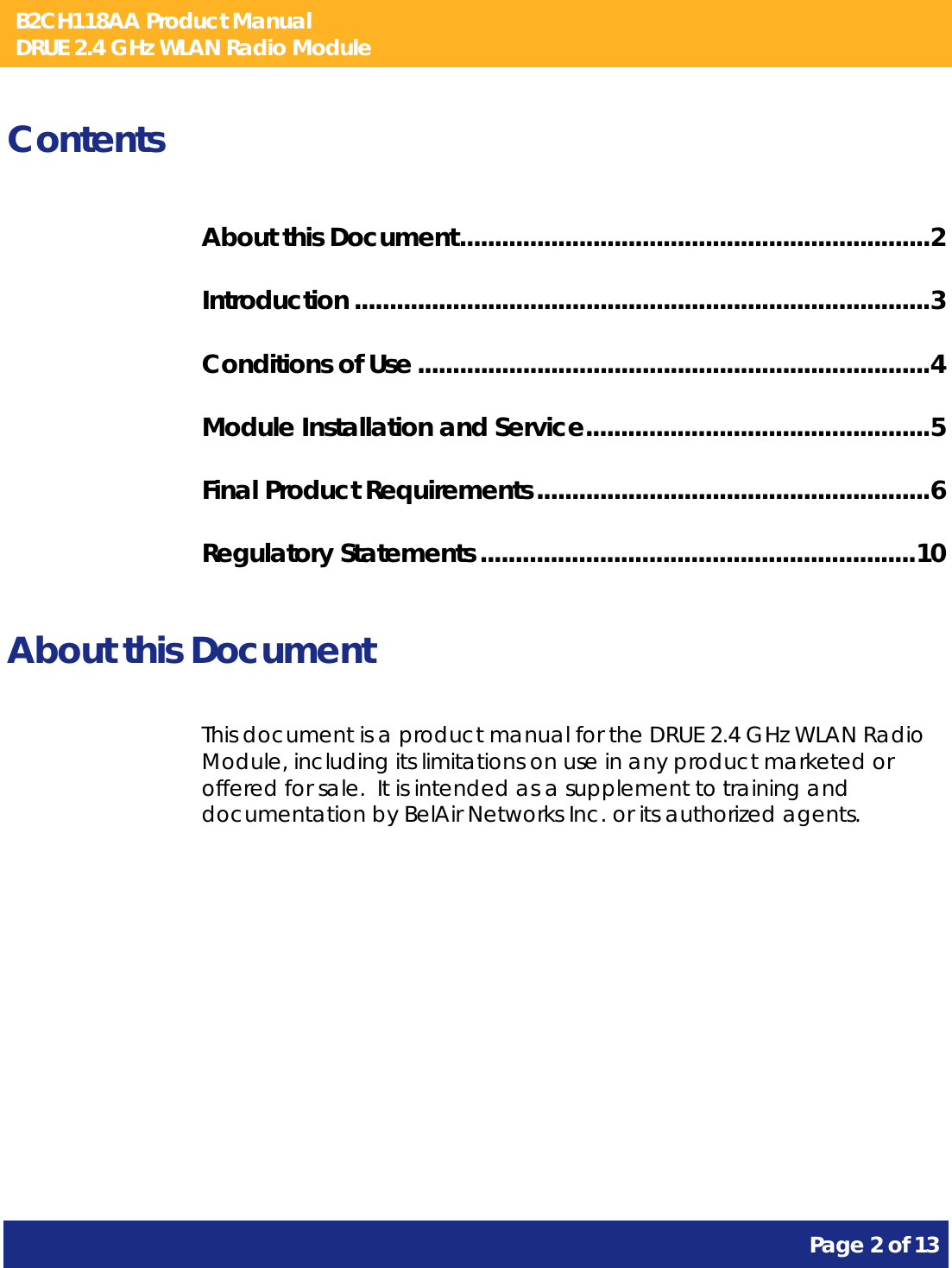 B2CH118AA Product Manual DRUE 2.4 GHz WLAN Radio Module       Page 2 of 13    Contents About this Document ................................................................... 2 Introduction .................................................................................. 3 Conditions of Use ......................................................................... 4 Module Installation and Service ................................................. 5 Final Product Requirements ........................................................ 6 Regulatory Statements .............................................................. 10  About this Document This document is a product manual for the DRUE 2.4 GHz WLAN Radio Module, including its limitations on use in any product marketed or offered for sale.  It is intended as a supplement to training and documentation by BelAir Networks Inc. or its authorized agents.     