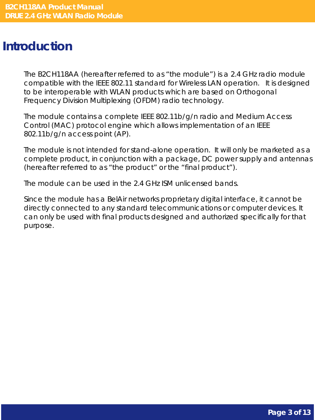 B2CH118AA Product Manual DRUE 2.4 GHz WLAN Radio Module       Page 3 of 13    Introduction The B2CH118AA (hereafter referred to as “the module”) is a 2.4 GHz radio module compatible with the IEEE 802.11 standard for Wireless LAN operation.   It is designed to be interoperable with WLAN products which are based on Orthogonal Frequency Division Multiplexing (OFDM) radio technology. The module contains a complete IEEE 802.11b/g/n radio and Medium Access Control (MAC) protocol engine which allows implementation of an IEEE 802.11b/g/n access point (AP). The module is not intended for stand-alone operation.  It will only be marketed as a complete product, in conjunction with a package, DC power supply and antennas (hereafter referred to as “the product” or the “final product”). The module can be used in the 2.4 GHz ISM unlicensed bands. Since the module has a BelAir networks proprietary digital interface, it cannot be directly connected to any standard telecommunications or computer devices. It can only be used with final products designed and authorized specifically for that purpose.   