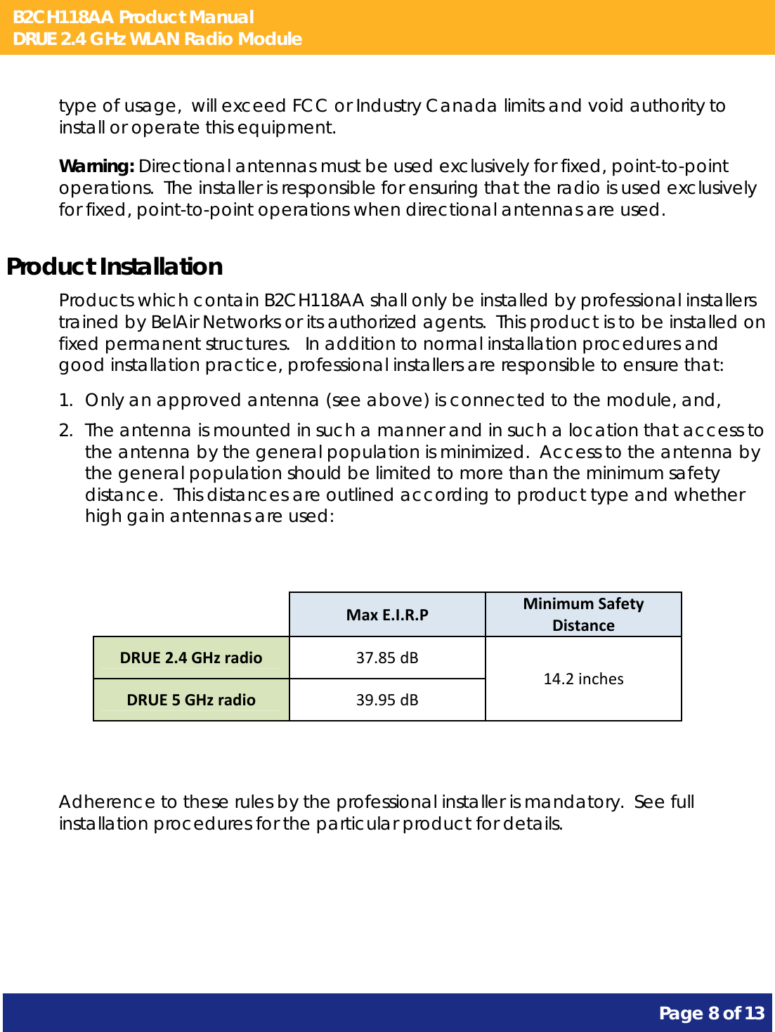 B2CH118AA Product Manual DRUE 2.4 GHz WLAN Radio Module       Page 8 of 13    type of usage,  will exceed FCC or Industry Canada limits and void authority to install or operate this equipment. Warning: Directional antennas must be used exclusively for fixed, point-to-point operations.  The installer is responsible for ensuring that the radio is used exclusively for fixed, point-to-point operations when directional antennas are used. Product Installation Products which contain B2CH118AA shall only be installed by professional installers trained by BelAir Networks or its authorized agents.  This product is to be installed on fixed permanent structures.   In addition to normal installation procedures and good installation practice, professional installers are responsible to ensure that: 1. Only an approved antenna (see above) is connected to the module, and, 2. The antenna is mounted in such a manner and in such a location that access to the antenna by the general population is minimized.  Access to the antenna by the general population should be limited to more than the minimum safety distance.  This distances are outlined according to product type and whether high gain antennas are used:    MaxE.I.R.PMinimumSafetyDistanceDRUE2.4GHzradio37.85dB14.2inchesDRUE5GHzradio39.95dB  Adherence to these rules by the professional installer is mandatory.  See full installation procedures for the particular product for details.   