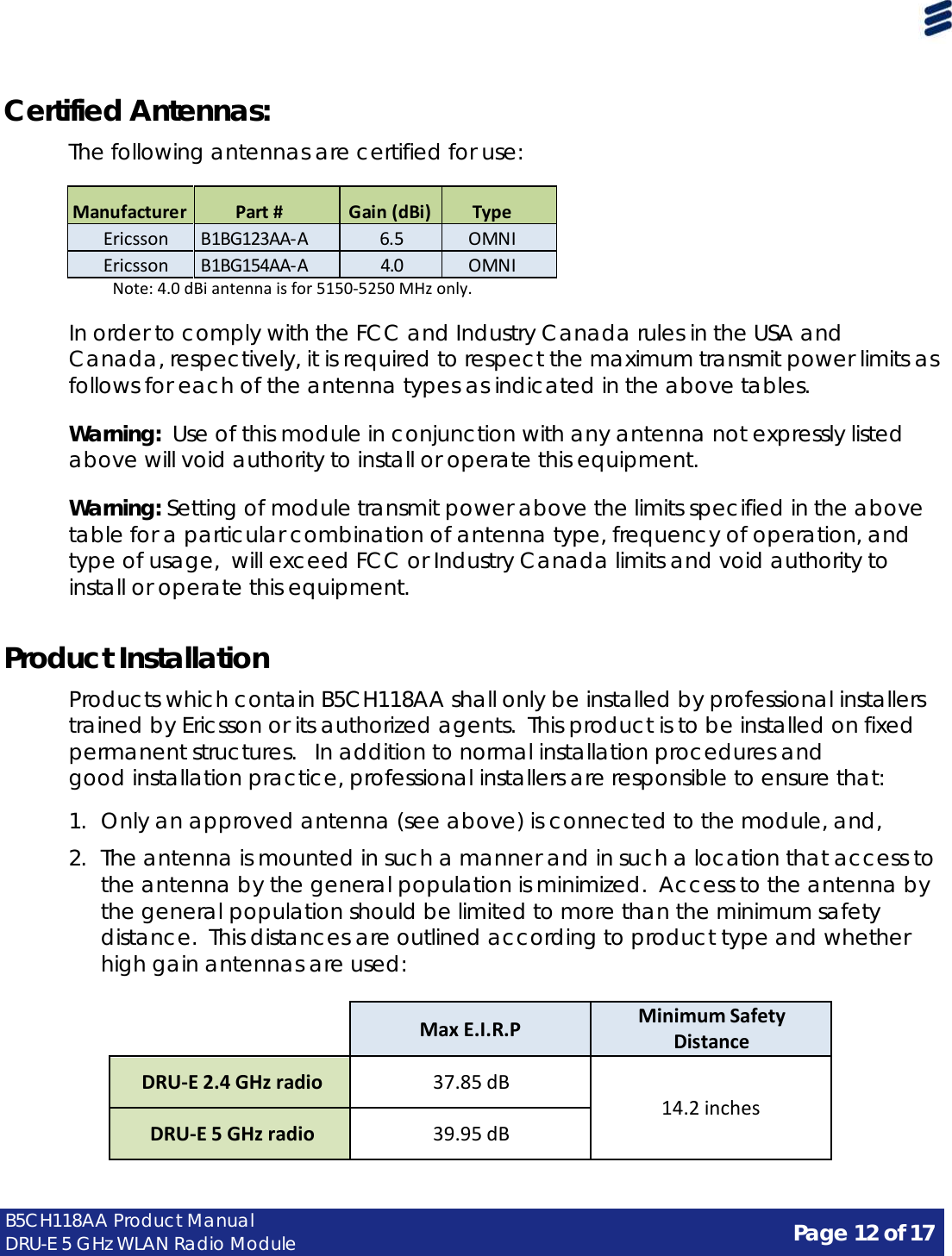 Page 12 of 17 B5CH118AA Product Manual DRU-E 5 GHz WLAN Radio Module     Certified Antennas:  The following antennas are certified for use:   Manufacturer  Part #  Gain (dBi)  Type Ericsson B1BG123AA‐A 6.5 OMNI Ericsson B1BG154AA‐A 4.0 OMNI   Note: 4.0 dBi antenna is for 5150‐5250 MHz only.  In order to comply with the FCC and Industry Canada rules in the USA and Canada, respectively, it is required to respect the maximum transmit power limits as follows for each of the antenna types as indicated in the above tables.  Warning:  Use of this module in conjunction with any antenna not expressly listed above will void authority to install or operate this equipment.  Warning: Setting of module transmit power above the limits specified in the above table for a particular combination of antenna type, frequency of operation, and type of usage,  will exceed FCC or Industry Canada limits and void authority to install or operate this equipment.   Product Installation  Products which contain B5CH118AA shall only be installed by professional installers trained by Ericsson or its authorized agents.  This product is to be installed on fixed permanent structures.   In addition to normal installation procedures and good installation practice, professional installers are responsible to ensure that:  1.  Only an approved antenna (see above) is connected to the module, and,  2.  The antenna is mounted in such a manner and in such a location that access to the antenna by the general population is minimized. Access to the antenna by the general population should be limited to more than the minimum safety distance.  This distances are outlined according to product type and whether high gain antennas are used:    Max E.I.R.P Minimum Safety Distance  DRU-E 2.4 GHz radio  37.85 dB   14.2 inches  DRU-E 5 GHz radio  39.95 dB 