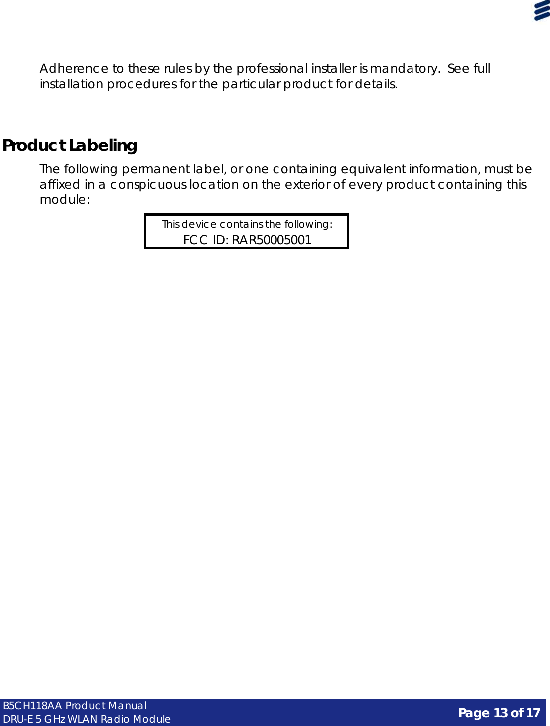 Page 13 of 17 B5CH118AA Product Manual DRU-E 5 GHz WLAN Radio Module      Adherence to these rules by the professional installer is mandatory. See full installation procedures for the particular product for details.     Product Labeling  The following permanent label, or one containing equivalent information, must be affixed in a conspicuous location on the exterior of every product containing this module:  This device contains the following: FCC ID: RAR50005001 