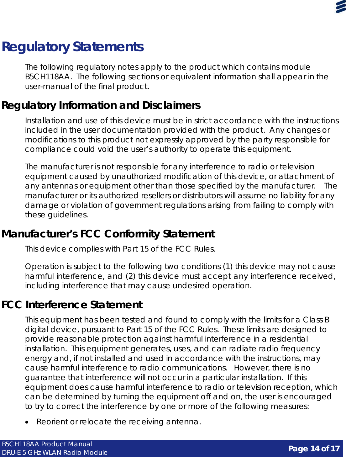 Page 14 of 17 B5CH118AA Product Manual DRU-E 5 GHz WLAN Radio Module      Regulatory Statements  The following regulatory notes apply to the product which contains module B5CH118AA.  The following sections or equivalent information shall appear in the user-manual of the final product.  Regulatory Information and Disclaimers  Installation and use of this device must be in strict accordance with the instructions included in the user documentation provided with the product.  Any changes or modifications to this product not expressly approved by the party responsible for compliance could void the user’s authority to operate this equipment.  The manufacturer is not responsible for any interference to radio or television equipment caused by unauthorized modification of this device, or attachment of any antennas or equipment other than those specified by the manufacturer.  The manufacturer or its authorized resellers or distributors will assume no liability for any damage or violation of government regulations arising from failing to comply with these guidelines.  Manufacturer’s FCC Conformity Statement  This device complies with Part 15 of the FCC Rules.  Operation is subject to the following two conditions (1) this device may not cause harmful interference, and (2) this device must accept any interference received, including interference that may cause undesired operation.  FCC Interference Statement  This equipment has been tested and found to comply with the limits for a Class B digital device, pursuant to Part 15 of the FCC Rules.  These limits are designed to provide reasonable protection against harmful interference in a residential installation.  This equipment generates, uses, and can radiate radio frequency energy and, if not installed and used in accordance with the instructions, may cause harmful interference to radio communications.   However, there is no guarantee that interference will not occur in a particular installation.  If this equipment does cause harmful interference to radio or television reception, which can be determined by turning the equipment off and on, the user is encouraged to try to correct the interference by one or more of the following measures:  • Reorient or relocate the receiving antenna. 