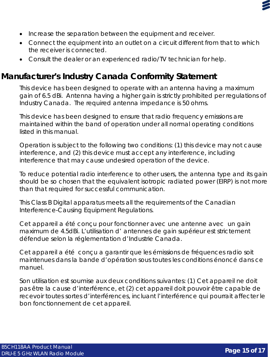 Page 15 of 17 B5CH118AA Product Manual DRU-E 5 GHz WLAN Radio Module      • Increase the separation between the equipment and receiver. • Connect the equipment into an outlet on a circuit different from that to which the receiver is connected. • Consult the dealer or an experienced radio/TV technician for help.   Manufacturer’s Industry Canada Conformity Statement  This device has been designed to operate with an antenna having a maximum gain of 6.5 dBi.  Antenna having a higher gain is strictly prohibited per regulations of Industry Canada. The required antenna impedance is 50 ohms.  This device has been designed to ensure that radio frequency emissions are maintained within the band of operation under all normal operating conditions listed in this manual.  Operation is subject to the following two conditions: (1) this device may not cause interference, and (2) this device must accept any interference, including interference that may cause undesired operation of the device.  To reduce potential radio interference to other users, the antenna type and its gain should be so chosen that the equivalent isotropic radiated power (EIRP) is not more than that required for successful communication.  This Class B Digital apparatus meets all the requirements of the Canadian Interference-Causing Equipment Regulations.  Cet appareil a été conçu pour fonctionner avec une antenne avec  un gain maximum de 4.5dBi. L’utilisation d’ antennes de gain supérieur est strictement défendue selon la réglementation d’Industrie Canada.  Cet appareil a été conçu a garantir que les émissions de fréquences radio soit maintenues dans la bande d’opération sous toutes les conditions énoncé dans ce manuel.  Son utilisation est soumise aux deux conditions suivantes: (1) Cet appareil ne doit pas être la cause d’interférence, et (2) cet appareil doit pouvoir être capable de recevoir toutes sortes d’interférences, incluant l’interférence qui pourrait affecter le bon fonctionnement de cet appareil. 