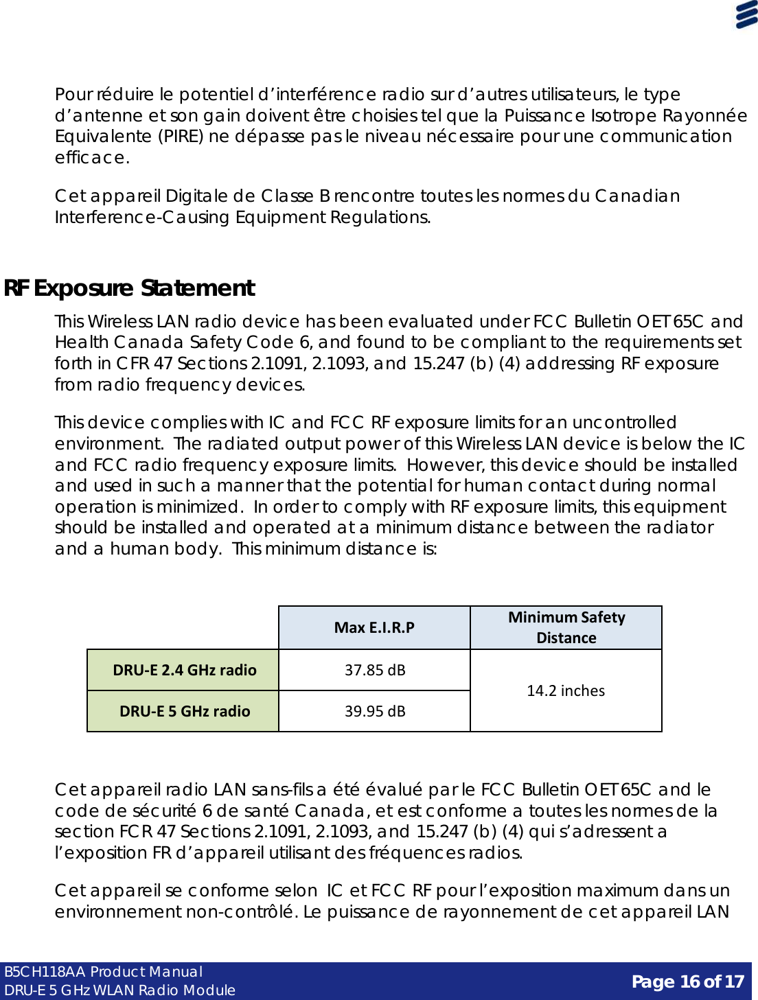 Page 16 of 17 B5CH118AA Product Manual DRU-E 5 GHz WLAN Radio Module      Pour réduire le potentiel d’interférence radio sur d’autres utilisateurs, le type d’antenne et son gain doivent être choisies tel que la Puissance Isotrope Rayonnée Equivalente (PIRE) ne dépasse pas le niveau nécessaire pour une communication efficace.  Cet appareil Digitale de Classe B rencontre toutes les normes du Canadian Interference-Causing Equipment Regulations.    RF Exposure Statement  This Wireless LAN radio device has been evaluated under FCC Bulletin OET 65C and Health Canada Safety Code 6, and found to be compliant to the requirements set forth in CFR 47 Sections 2.1091, 2.1093, and 15.247 (b) (4) addressing RF exposure from radio frequency devices.  This device complies with IC and FCC RF exposure limits for an uncontrolled environment.  The radiated output power of this Wireless LAN device is below the IC and FCC radio frequency exposure limits. However, this device should be installed and used in such a manner that the potential for human contact during normal operation is minimized.  In order to comply with RF exposure limits, this equipment should be installed and operated at a minimum distance between the radiator and a human body.  This minimum distance is:      Max E.I.R.P Minimum Safety Distance  DRU-E 2.4 GHz radio  37.85 dB   14.2 inches  DRU-E 5 GHz radio  39.95 dB    Cet appareil radio LAN sans-fils a été évalué par le FCC Bulletin OET 65C and le code de sécurité 6 de santé Canada, et est conforme a toutes les normes de la section FCR 47 Sections 2.1091, 2.1093, and 15.247 (b) (4) qui s’adressent a l’exposition FR d’appareil utilisant des fréquences radios.  Cet appareil se conforme selon  IC et FCC RF pour l’exposition maximum dans un environnement non-contrôlé. Le puissance de rayonnement de cet appareil LAN 