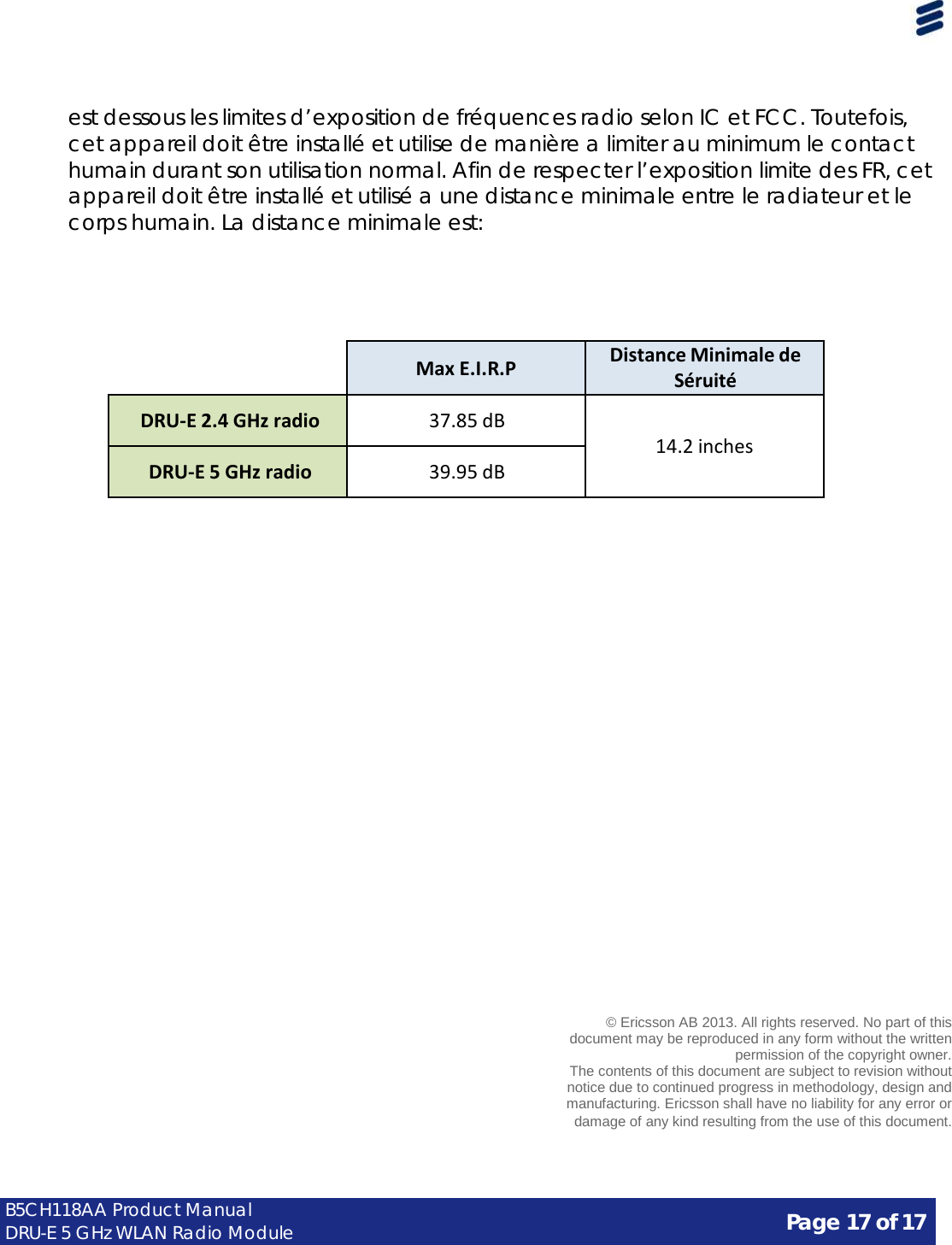 Page 17 of 17 B5CH118AA Product Manual DRU-E 5 GHz WLAN Radio Module      est dessous les limites d’exposition de fréquences radio selon IC et FCC. Toutefois, cet appareil doit être installé et utilise de manière a limiter au minimum le contact humain durant son utilisation normal. Afin de respecter l’exposition limite des FR, cet appareil doit être installé et utilisé a une distance minimale entre le radiateur et le corps humain. La distance minimale est:         Max E.I.R.P Distance Minimale de Séruité  DRU-E 2.4 GHz radio  37.85 dB   14.2 inches  DRU-E 5 GHz radio  39.95 dB                              © Ericsson AB 2013. All rights reserved. No part of this document may be reproduced in any form without the written permission of the copyright owner. The contents of this document are subject to revision without notice due to continued progress in methodology, design and manufacturing. Ericsson shall have no liability for any error or damage of any kind resulting from the use of this document. 