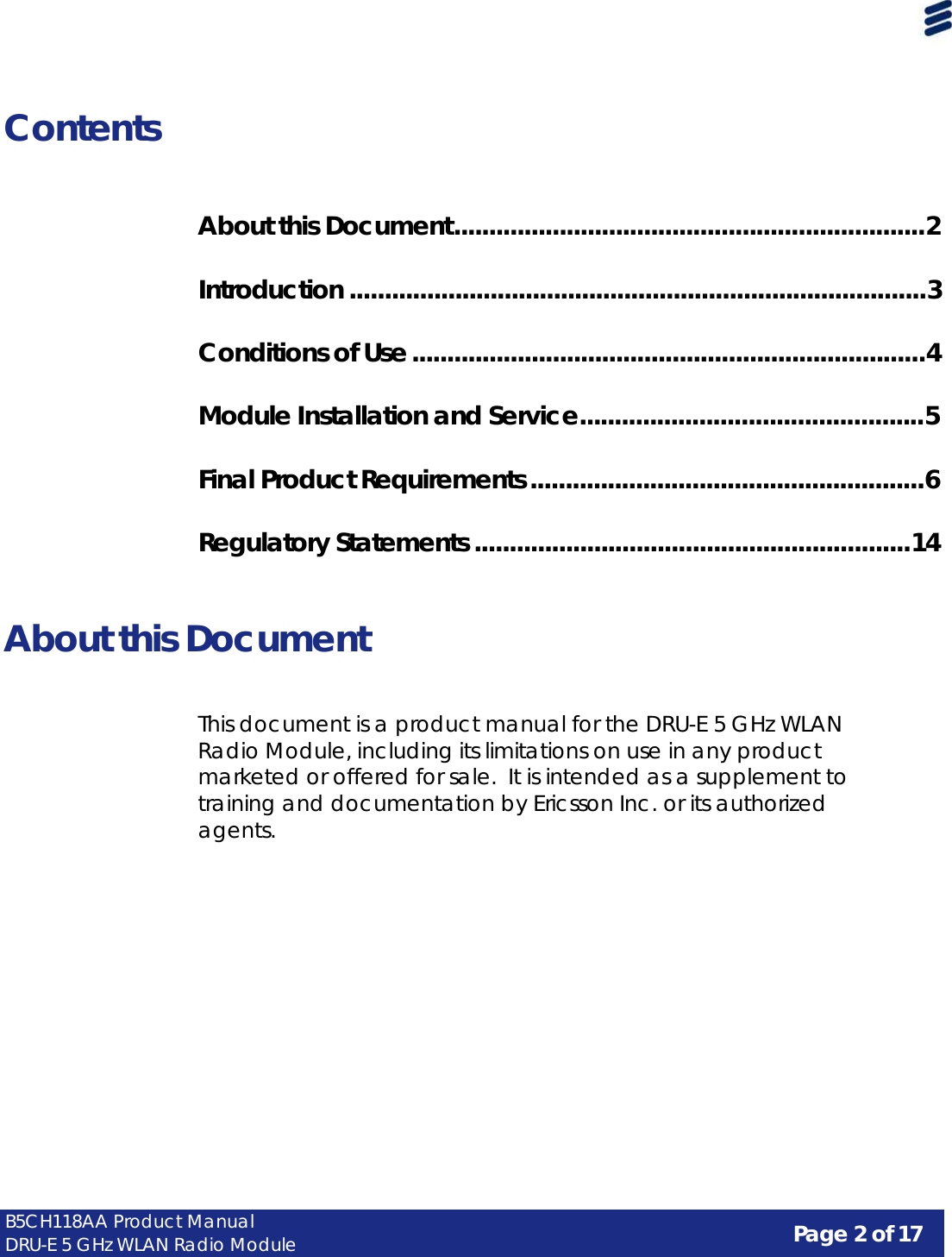 Page 2 of 17 B5CH118AA Product Manual DRU-E 5 GHz WLAN Radio Module      Contents    About this Document ...................................................................2   Introduction ..................................................................................3   Conditions of Use .........................................................................4   Module Installation and Service.................................................5   Final Product Requirements ........................................................6   Regulatory Statements ..............................................................14    About this Document    This document is a product manual for the DRU-E 5 GHz WLAN Radio Module, including its limitations on use in any product marketed or offered for sale.  It is intended as a supplement to training and documentation by Ericsson Inc. or its authorized agents. 