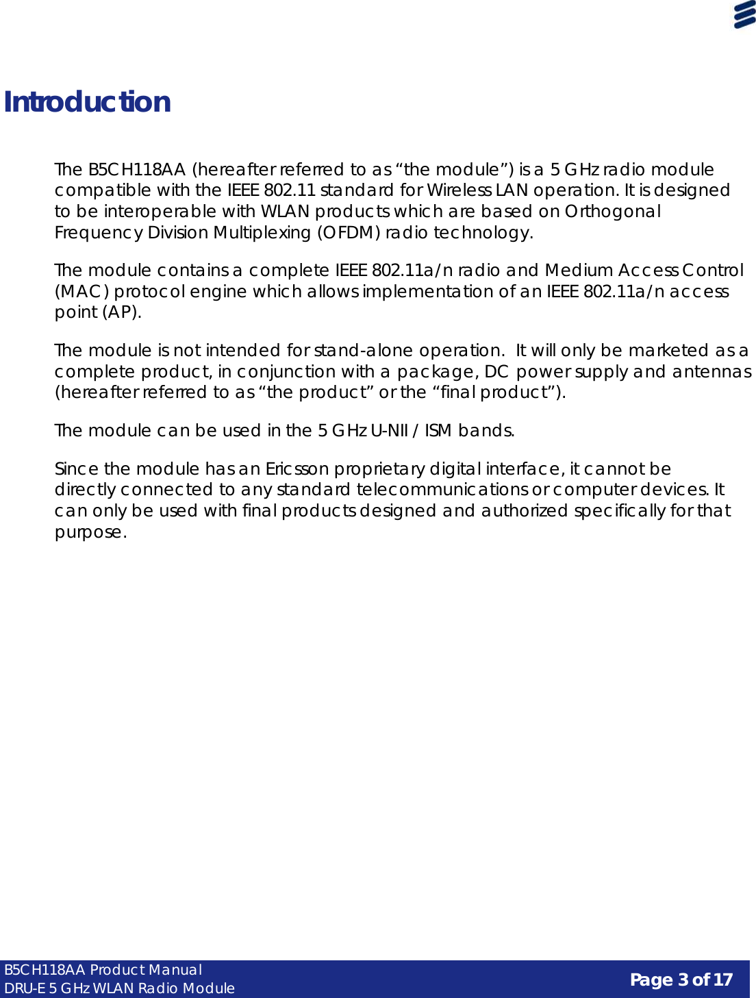 Page 3 of 17 B5CH118AA Product Manual DRU-E 5 GHz WLAN Radio Module      Introduction    The B5CH118AA (hereafter referred to as “the module”) is a 5 GHz radio module compatible with the IEEE 802.11 standard for Wireless LAN operation. It is designed to be interoperable with WLAN products which are based on Orthogonal Frequency Division Multiplexing (OFDM) radio technology.  The module contains a complete IEEE 802.11a/n radio and Medium Access Control (MAC) protocol engine which allows implementation of an IEEE 802.11a/n access point (AP).  The module is not intended for stand-alone operation.  It will only be marketed as a complete product, in conjunction with a package, DC power supply and antennas (hereafter referred to as “the product” or the “final product”).  The module can be used in the 5 GHz U-NII / ISM bands.  Since the module has an Ericsson proprietary digital interface, it cannot be directly connected to any standard telecommunications or computer devices. It can only be used with final products designed and authorized specifically for that purpose. 