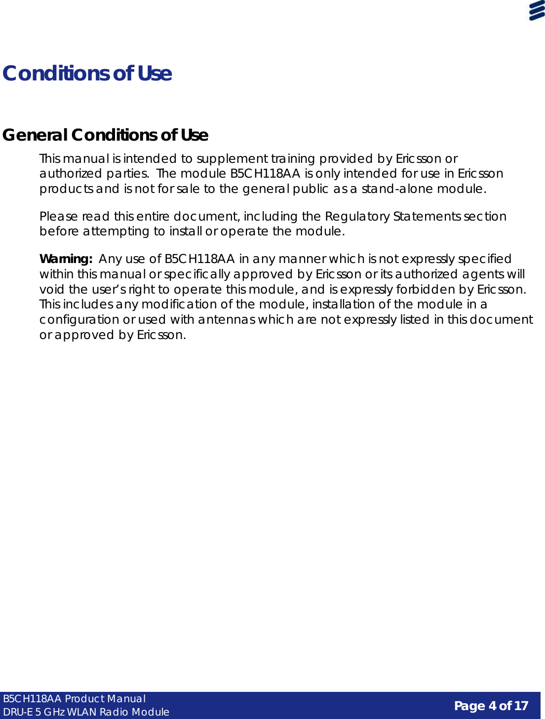 Page 4 of 17 B5CH118AA Product Manual DRU-E 5 GHz WLAN Radio Module      Conditions of Use     General Conditions of Use  This manual is intended to supplement training provided by Ericsson or authorized parties.  The module B5CH118AA is only intended for use in Ericsson products and is not for sale to the general public as a stand-alone module.  Please read this entire document, including the Regulatory Statements section before attempting to install or operate the module.  Warning:  Any use of B5CH118AA in any manner which is not expressly specified within this manual or specifically approved by Ericsson or its authorized agents will void the user’s right to operate this module, and is expressly forbidden by Ericsson. This includes any modification of the module, installation of the module in a configuration or used with antennas which are not expressly listed in this document or approved by Ericsson. 